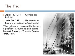 The Trial
 April 11, 1911 Owners are
indicted
 June 30, 1911 NY creates a
Factory Investigating Commission
“The golden era in remedial factory
legislation” is launched and during
the next 3 years, NY enacts 36 new
safety laws.
 