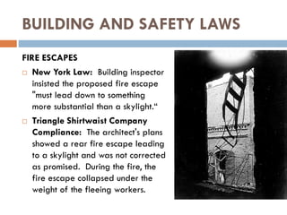 BUILDING AND SAFETY LAWS
FIRE ESCAPES
 New York Law: Building inspector
insisted the proposed fire escape
"must lead down to something
more substantial than a skylight.“
 Triangle Shirtwaist Company
Compliance: The architect's plans
showed a rear fire escape leading
to a skylight and was not corrected
as promised. During the fire, the
fire escape collapsed under the
weight of the fleeing workers.
 