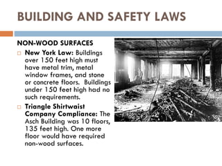 BUILDING AND SAFETY LAWS
NON-WOOD SURFACES
 New York Law: Buildings
over 150 feet high must
have metal trim, metal
window frames, and stone
or concrete floors. Buildings
under 150 feet high had no
such requirements.
 Triangle Shirtwaist
Company Compliance: The
Asch Building was 10 floors,
135 feet high. One more
floor would have required
non-wood surfaces.
 