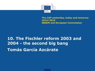The CAP yesterday, today and tomorow
2015/2016
SBSEM and European Commission
10. The Fischler reform 2003 and
2004 - the second big bang
Tomás García Azcárate
 