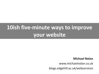 10ish five-minute ways to improve your website Michael Nolan www.michaelnolan.co.uk blogs.edgehill.ac.uk/webservices 