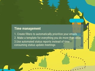 Time management
1. Create filters to automatically prioritize your emails
2. Make a template for everything you do more than once
3.Use automated status reports instead of time
consuming status update meetings
 