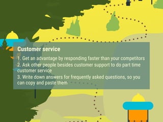 Customer service
1. Get an advantage by responding faster than your competitors
2. Ask other people besides customer support to do part time
customer service
3. Write down answers for frequently asked questions, so you
can copy and paste them
 