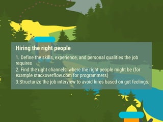 Hiring the right people
1. Define the skills, experience, and personal qualities the job
requires
2. Find the right channels, where the right people might be (for
example stackoverflow.com for programmers)
3.Structurize the job interview to avoid hires based on gut feelings.
 