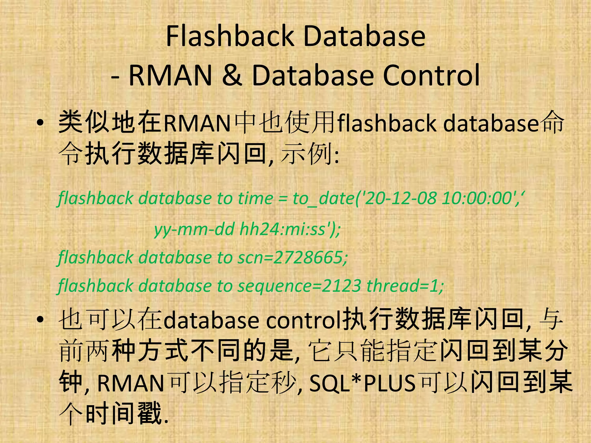 Flashback Database
       - RMAN & Database Control
• 类似地在RMAN中也使用flashback database命
  令执行数据库闪回, 示例:
 flashback database to time = to_date('20-12-08 10:00:00',‘
             yy-mm-dd hh24:mi:ss');
 flashback database to scn=2728665;
 flashback database to sequence=2123 thread=1;
• 也可以在database control执行数据库闪回, 与
  前两种方式不同的是, 它只能指定闪回到某分
  钟, RMAN可以指定秒, SQL*PLUS可以闪回到某
  个时间戳.
 