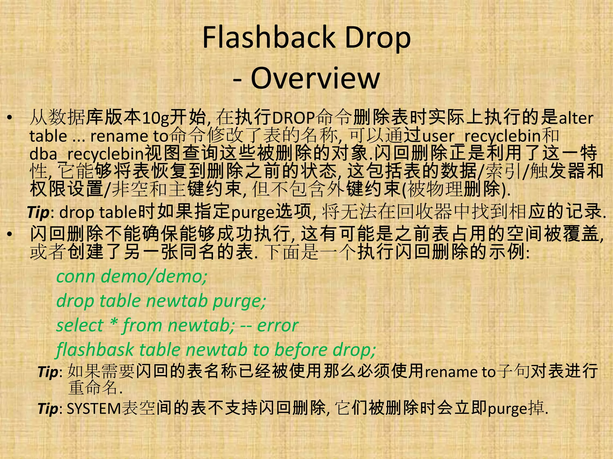Flashback Drop
                       - Overview
• 从数据库版本10g开始, 在执行DROP命令删除表时实际上执行的是alter
  table ... rename to命令修改了表的名称, 可以通过user_recyclebin和
  dba_recyclebin视图查询这些被删除的对象.闪回删除正是利用了这一特
  性, 它能够将表恢复到删除之前的状态, 这包括表的数据/索引/触发器和
  权限设置/非空和主键约束, 但不包含外键约束(被物理删除).
  Tip: drop table时如果指定purge选项, 将无法在回收器中找到相应的记录.
• 闪回删除不能确保能够成功执行, 这有可能是之前表占用的空间被覆盖,
  或者创建了另一张同名的表. 下面是一个执行闪回删除的示例:
    conn demo/demo;
    drop table newtab purge;
    select * from newtab; -- error
    flashbask table newtab to before drop;
  Tip: 如果需要闪回的表名称已经被使用那么必须使用rename to子句对表进行
       重命名.
  Tip: SYSTEM表空间的表不支持闪回删除, 它们被删除时会立即purge掉.
 