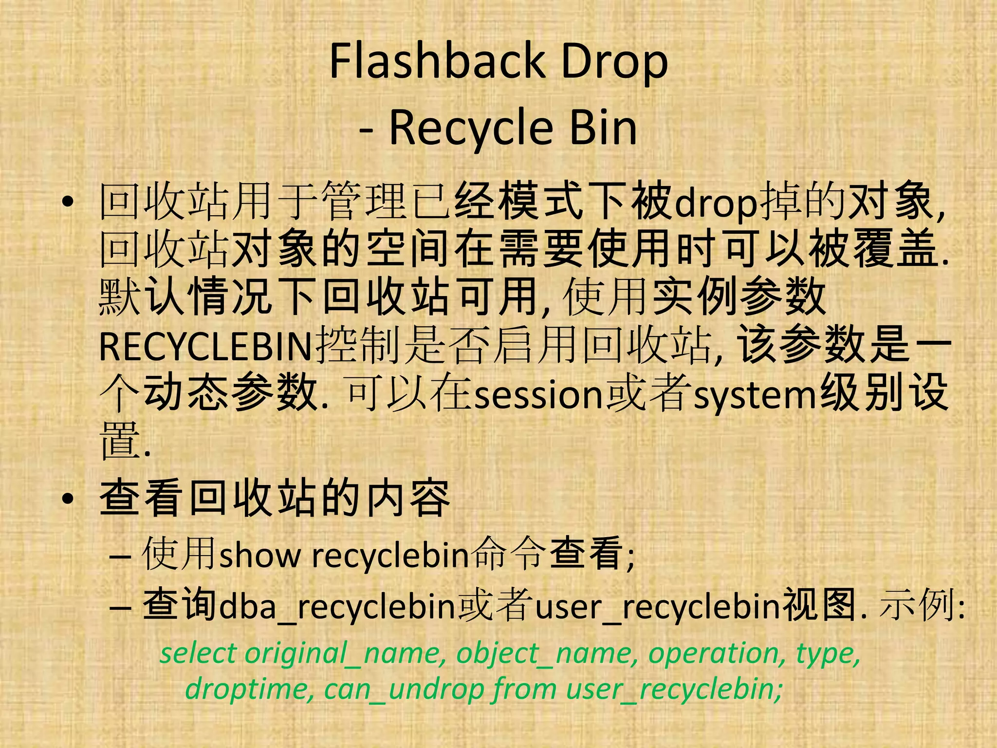 Flashback Drop
                - Recycle Bin
• 回收站用于管理已经模式下被drop掉的对象,
  回收站对象的空间在需要使用时可以被覆盖.
  默认情况下回收站可用, 使用实例参数
  RECYCLEBIN控制是否启用回收站, 该参数是一
  个动态参数. 可以在session或者system级别设
  置.
• 查看回收站的内容
 – 使用show recyclebin命令查看;
 – 查询dba_recyclebin或者user_recyclebin视图. 示例:
   select original_name, object_name, operation, type,
     droptime, can_undrop from user_recyclebin;
 