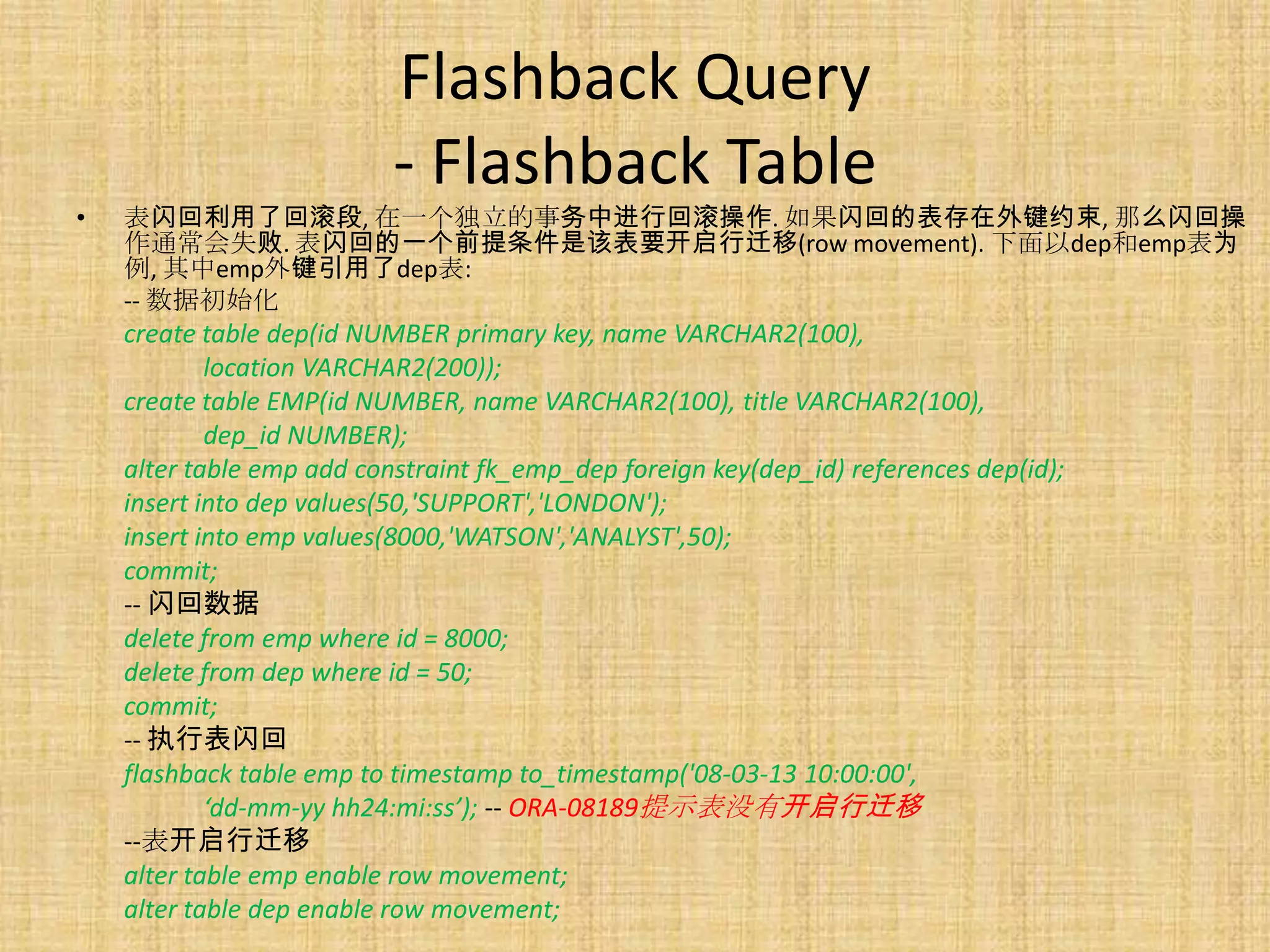 Flashback Query
                           - Flashback Table
•   表闪回利用了回滚段, 在一个独立的事务中进行回滚操作. 如果闪回的表存在外键约束, 那么闪回操
    作通常会失败. 表闪回的一个前提条件是该表要开启行迁移(row movement). 下面以dep和emp表为
    例, 其中emp外键引用了dep表:
    -- 数据初始化
    create table dep(id NUMBER primary key, name VARCHAR2(100),
            location VARCHAR2(200));
    create table EMP(id NUMBER, name VARCHAR2(100), title VARCHAR2(100),
            dep_id NUMBER);
    alter table emp add constraint fk_emp_dep foreign key(dep_id) references dep(id);
    insert into dep values(50,'SUPPORT','LONDON');
    insert into emp values(8000,'WATSON','ANALYST',50);
    commit;
    -- 闪回数据
    delete from emp where id = 8000;
    delete from dep where id = 50;
    commit;
    -- 执行表闪回
    flashback table emp to timestamp to_timestamp('08-03-13 10:00:00',
            ‘dd-mm-yy hh24:mi:ss’); -- ORA-08189提示表没有开启行迁移
    --表开启行迁移
    alter table emp enable row movement;
    alter table dep enable row movement;
 