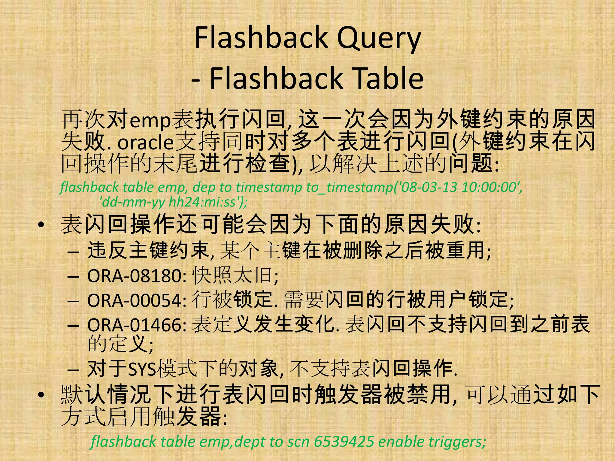 Flashback Query
                    - Flashback Table
 再次对emp表执行闪回, 这一次会因为外键约束的原因
 失败. oracle支持同时对多个表进行闪回(外键约束在闪
 回操作的末尾进行检查), 以解决上述的问题:
 flashback table emp, dep to timestamp to_timestamp('08-03-13 10:00:00',
       'dd-mm-yy hh24:mi:ss');
• 表闪回操作还可能会因为下面的原因失败:
  – 违反主键约束, 某个主键在被删除之后被重用;
  – ORA-08180: 快照太旧;
  – ORA-00054: 行被锁定. 需要闪回的行被用户锁定;
  – ORA-01466: 表定义发生变化. 表闪回不支持闪回到之前表
    的定义;
  – 对于SYS模式下的对象, 不支持表闪回操作.
• 默认情况下进行表闪回时触发器被禁用, 可以通过如下
  方式启用触发器:
      flashback table emp,dept to scn 6539425 enable triggers;
 