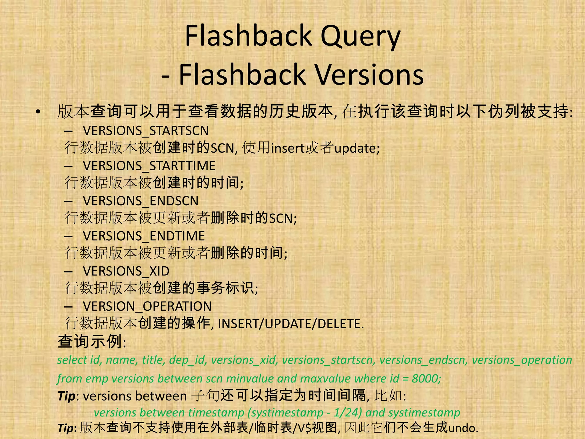 Flashback Query
                     - Flashback Versions
• 版本查询可以用于查看数据的历史版本, 在执行该查询时以下伪列被支持:
  – VERSIONS_STARTSCN
  行数据版本被创建时的SCN, 使用insert或者update;
  – VERSIONS_STARTTIME
  行数据版本被创建时的时间;
  – VERSIONS_ENDSCN
  行数据版本被更新或者删除时的SCN;
  – VERSIONS_ENDTIME
  行数据版本被更新或者删除的时间;
  – VERSIONS_XID
  行数据版本被创建的事务标识;
  – VERSION_OPERATION
  行数据版本创建的操作, INSERT/UPDATE/DELETE.
 查询示例:
 select id, name, title, dep_id, versions_xid, versions_startscn, versions_endscn, versions_operation
 from emp versions between scn minvalue and maxvalue where id = 8000;
 Tip: versions between 子句还可以指定为时间间隔, 比如:
       versions between timestamp (systimestamp - 1/24) and systimestamp
 Tip: 版本查询不支持使用在外部表/临时表/V$视图, 因此它们不会生成undo.
 
