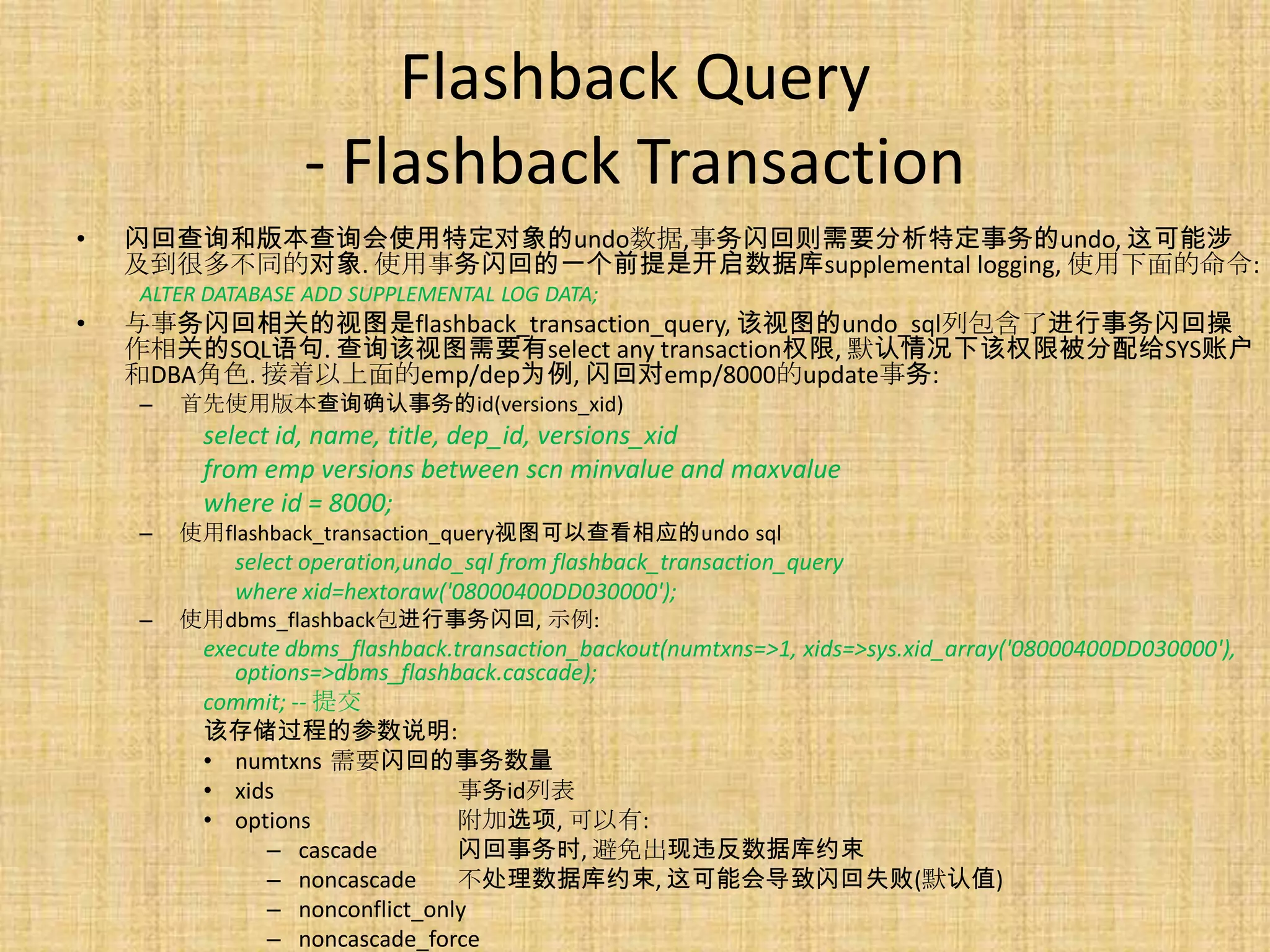 Flashback Query
                  - Flashback Transaction
•   闪回查询和版本查询会使用特定对象的undo数据,事务闪回则需要分析特定事务的undo, 这可能涉
    及到很多不同的对象. 使用事务闪回的一个前提是开启数据库supplemental logging, 使用下面的命令:
    ALTER DATABASE ADD SUPPLEMENTAL LOG DATA;
•   与事务闪回相关的视图是flashback_transaction_query, 该视图的undo_sql列包含了进行事务闪回操
    作相关的SQL语句. 查询该视图需要有select any transaction权限, 默认情况下该权限被分配给SYS账户
    和DBA角色. 接着以上面的emp/dep为例, 闪回对emp/8000的update事务:
    –   首先使用版本查询确认事务的id(versions_xid)
         select id, name, title, dep_id, versions_xid
         from emp versions between scn minvalue and maxvalue
         where id = 8000;
    –   使用flashback_transaction_query视图可以查看相应的undo sql
            select operation,undo_sql from flashback_transaction_query
            where xid=hextoraw('08000400DD030000');
    –   使用dbms_flashback包进行事务闪回, 示例:
         execute dbms_flashback.transaction_backout(numtxns=>1, xids=>sys.xid_array('08000400DD030000'),
            options=>dbms_flashback.cascade);
         commit; -- 提交
         该存储过程的参数说明:
         • numtxns 需要闪回的事务数量
         • xids                 事务id列表
         • options              附加选项, 可以有:
               – cascade        闪回事务时, 避免出现违反数据库约束
               – noncascade     不处理数据库约束, 这可能会导致闪回失败(默认值)
               – nonconflict_only
               – noncascade_force
 