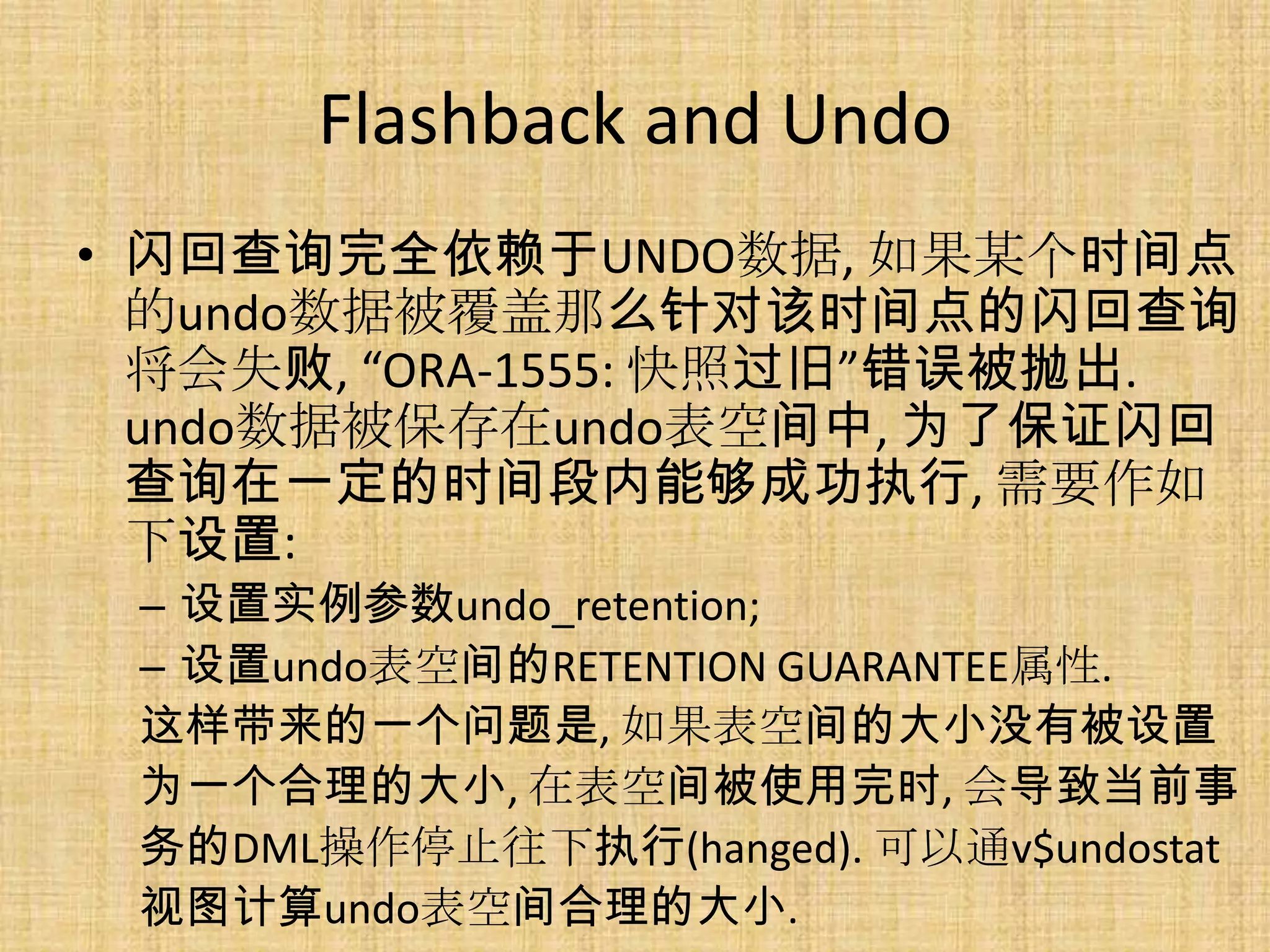 Flashback and Undo
• 闪回查询完全依赖于UNDO数据, 如果某个时间点
  的undo数据被覆盖那么针对该时间点的闪回查询
  将会失败, “ORA-1555: 快照过旧”错误被抛出.
  undo数据被保存在undo表空间中, 为了保证闪回
  查询在一定的时间段内能够成功执行, 需要作如
  下设置:
 – 设置实例参数undo_retention;
 – 设置undo表空间的RETENTION GUARANTEE属性.
 这样带来的一个问题是, 如果表空间的大小没有被设置
 为一个合理的大小, 在表空间被使用完时, 会导致当前事
 务的DML操作停止往下执行(hanged). 可以通v$undostat
 视图计算undo表空间合理的大小.
 