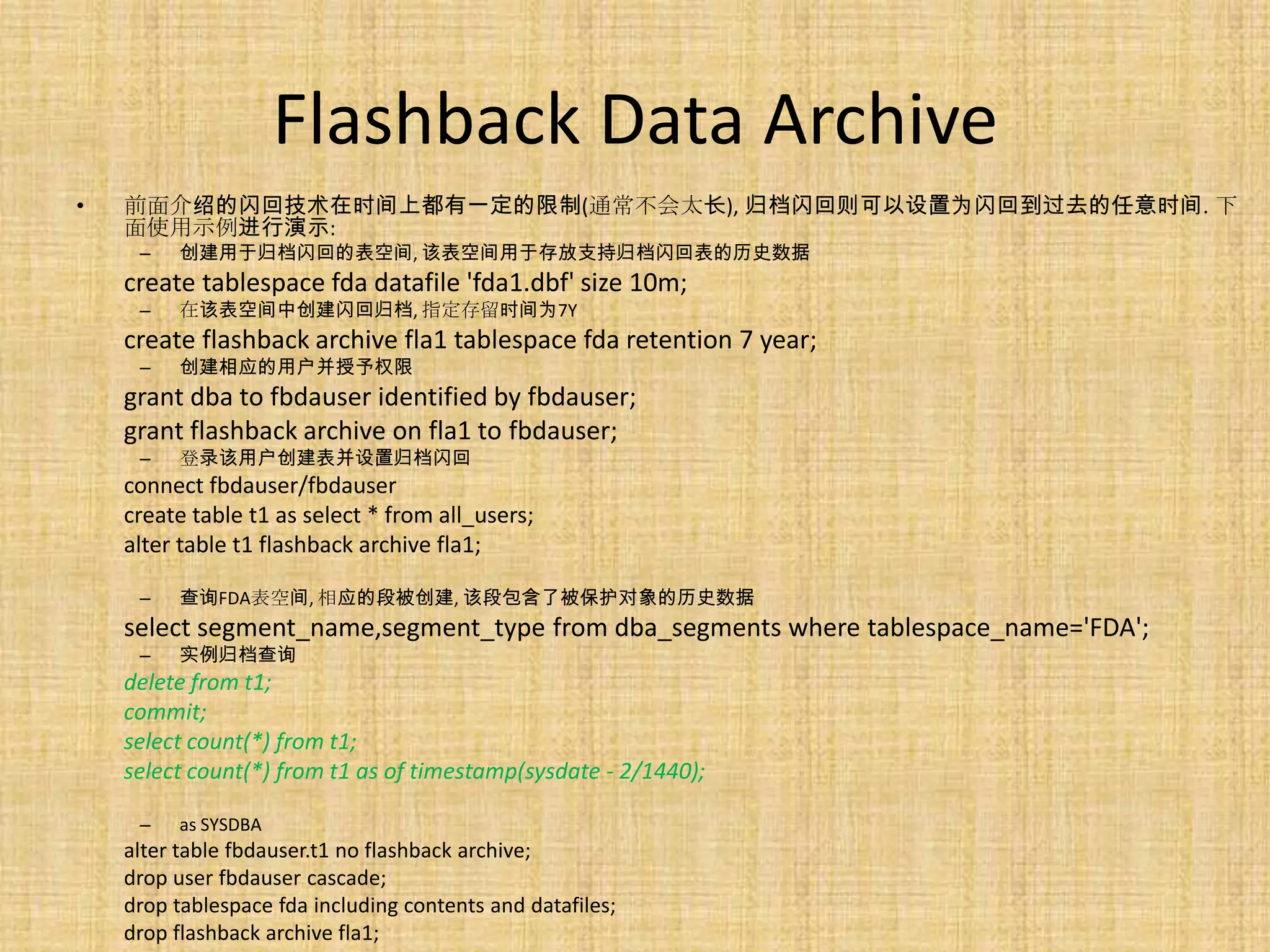 Flashback Data Archive
•   前面介绍的闪回技术在时间上都有一定的限制(通常不会太长), 归档闪回则可以设置为闪回到过去的任意时间. 下
    面使用示例进行演示:
     –   创建用于归档闪回的表空间, 该表空间用于存放支持归档闪回表的历史数据
    create tablespace fda datafile 'fda1.dbf' size 10m;
     –   在该表空间中创建闪回归档, 指定存留时间为7Y
    create flashback archive fla1 tablespace fda retention 7 year;
     –   创建相应的用户并授予权限
    grant dba to fbdauser identified by fbdauser;
    grant flashback archive on fla1 to fbdauser;
     –   登录该用户创建表并设置归档闪回
    connect fbdauser/fbdauser
    create table t1 as select * from all_users;
    alter table t1 flashback archive fla1;

     –   查询FDA表空间, 相应的段被创建, 该段包含了被保护对象的历史数据
    select segment_name,segment_type from dba_segments where tablespace_name='FDA';
     –   实例归档查询
    delete from t1;
    commit;
    select count(*) from t1;
    select count(*) from t1 as of timestamp(sysdate - 2/1440);

     –   as SYSDBA
    alter table fbdauser.t1 no flashback archive;
    drop user fbdauser cascade;
    drop tablespace fda including contents and datafiles;
    drop flashback archive fla1;
 