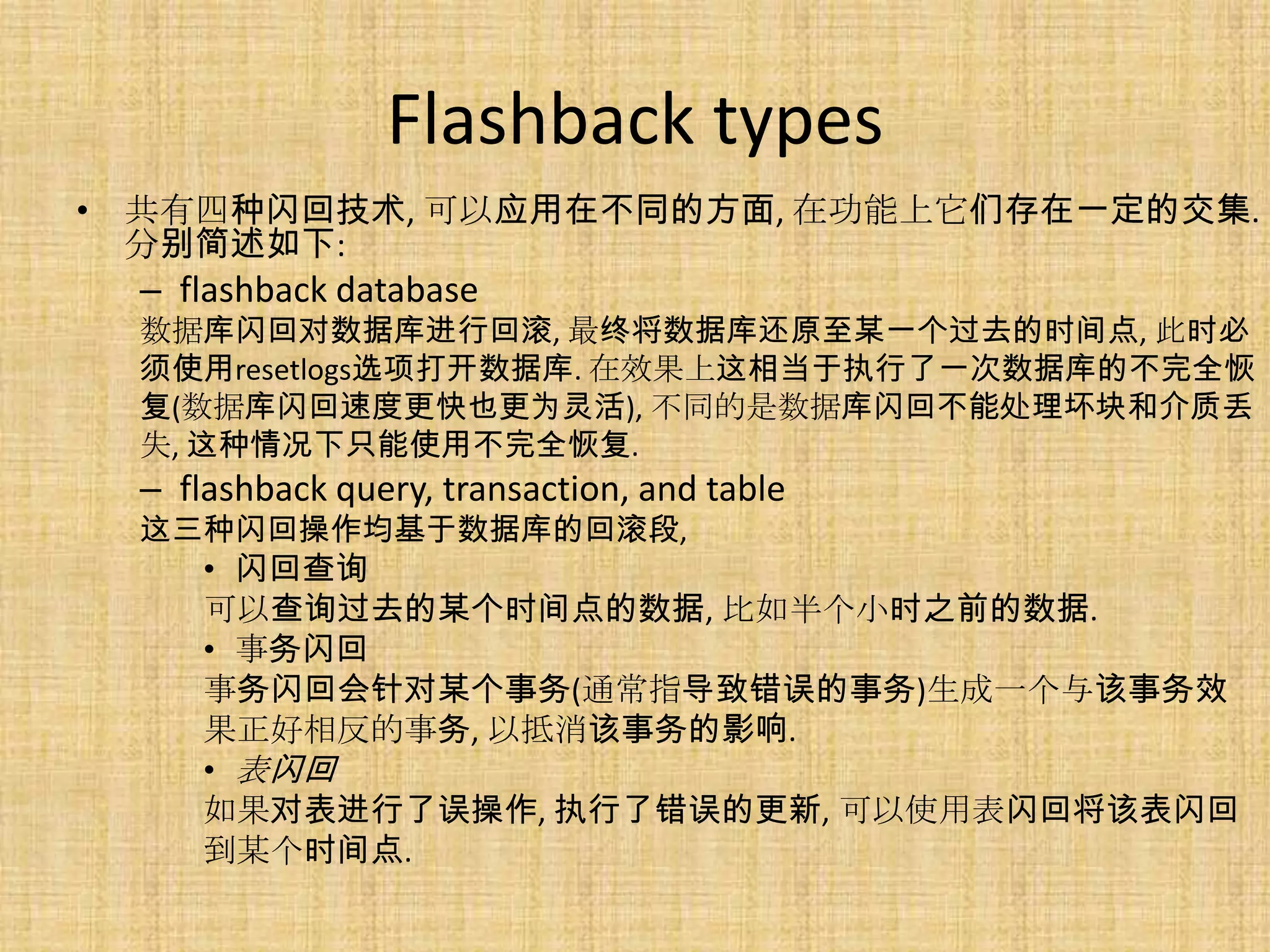 Flashback types
• 共有四种闪回技术, 可以应用在不同的方面, 在功能上它们存在一定的交集.
  分别简述如下:
  – flashback database
  数据库闪回对数据库进行回滚, 最终将数据库还原至某一个过去的时间点, 此时必
  须使用resetlogs选项打开数据库. 在效果上这相当于执行了一次数据库的不完全恢
  复(数据库闪回速度更快也更为灵活), 不同的是数据库闪回不能处理坏块和介质丢
  失, 这种情况下只能使用不完全恢复.
  – flashback query, transaction, and table
  这三种闪回操作均基于数据库的回滚段,
      • 闪回查询
      可以查询过去的某个时间点的数据, 比如半个小时之前的数据.
      • 事务闪回
      事务闪回会针对某个事务(通常指导致错误的事务)生成一个与该事务效
      果正好相反的事务, 以抵消该事务的影响.
      • 表闪回
      如果对表进行了误操作, 执行了错误的更新, 可以使用表闪回将该表闪回
      到某个时间点.
 