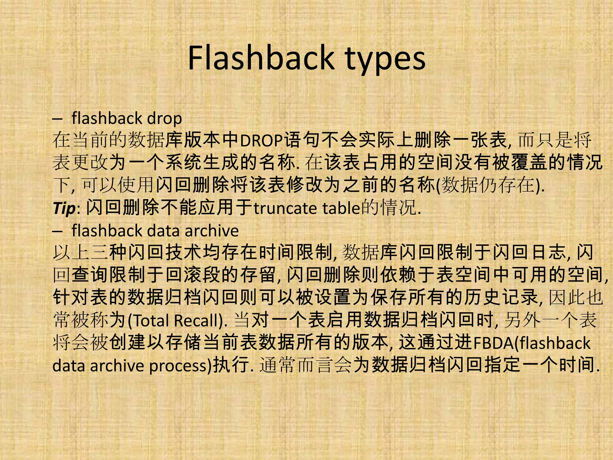 Flashback types
– flashback drop
在当前的数据库版本中DROP语句不会实际上删除一张表, 而只是将
表更改为一个系统生成的名称. 在该表占用的空间没有被覆盖的情况
下, 可以使用闪回删除将该表修改为之前的名称(数据仍存在).
Tip: 闪回删除不能应用于truncate table的情况.
– flashback data archive
以上三种闪回技术均存在时间限制, 数据库闪回限制于闪回日志, 闪
回查询限制于回滚段的存留, 闪回删除则依赖于表空间中可用的空间,
针对表的数据归档闪回则可以被设置为保存所有的历史记录, 因此也
常被称为(Total Recall). 当对一个表启用数据归档闪回时, 另外一个表
将会被创建以存储当前表数据所有的版本, 这通过进FBDA(flashback
data archive process)执行. 通常而言会为数据归档闪回指定一个时间.
 