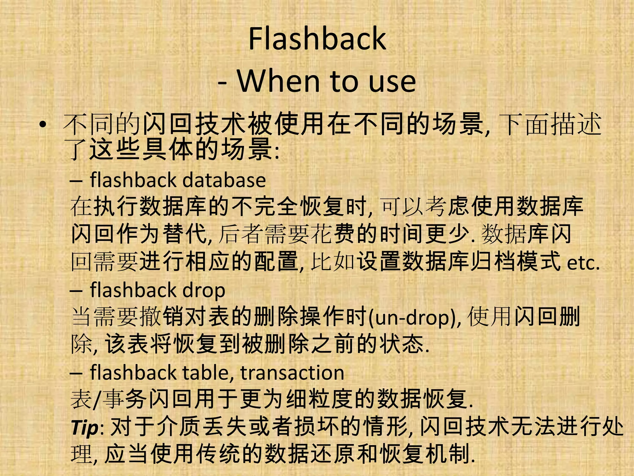 Flashback
        - When to use
• 不同的闪回技术被使用在不同的场景, 下面描述
  了这些具体的场景:
 – flashback database
 在执行数据库的不完全恢复时, 可以考虑使用数据库
 闪回作为替代, 后者需要花费的时间更少. 数据库闪
 回需要进行相应的配置, 比如设置数据库归档模式 etc.
 – flashback drop
 当需要撤销对表的删除操作时(un-drop), 使用闪回删
 除, 该表将恢复到被删除之前的状态.
 – flashback table, transaction
 表/事务闪回用于更为细粒度的数据恢复.
 Tip: 对于介质丢失或者损坏的情形, 闪回技术无法进行处
 理, 应当使用传统的数据还原和恢复机制.
 
