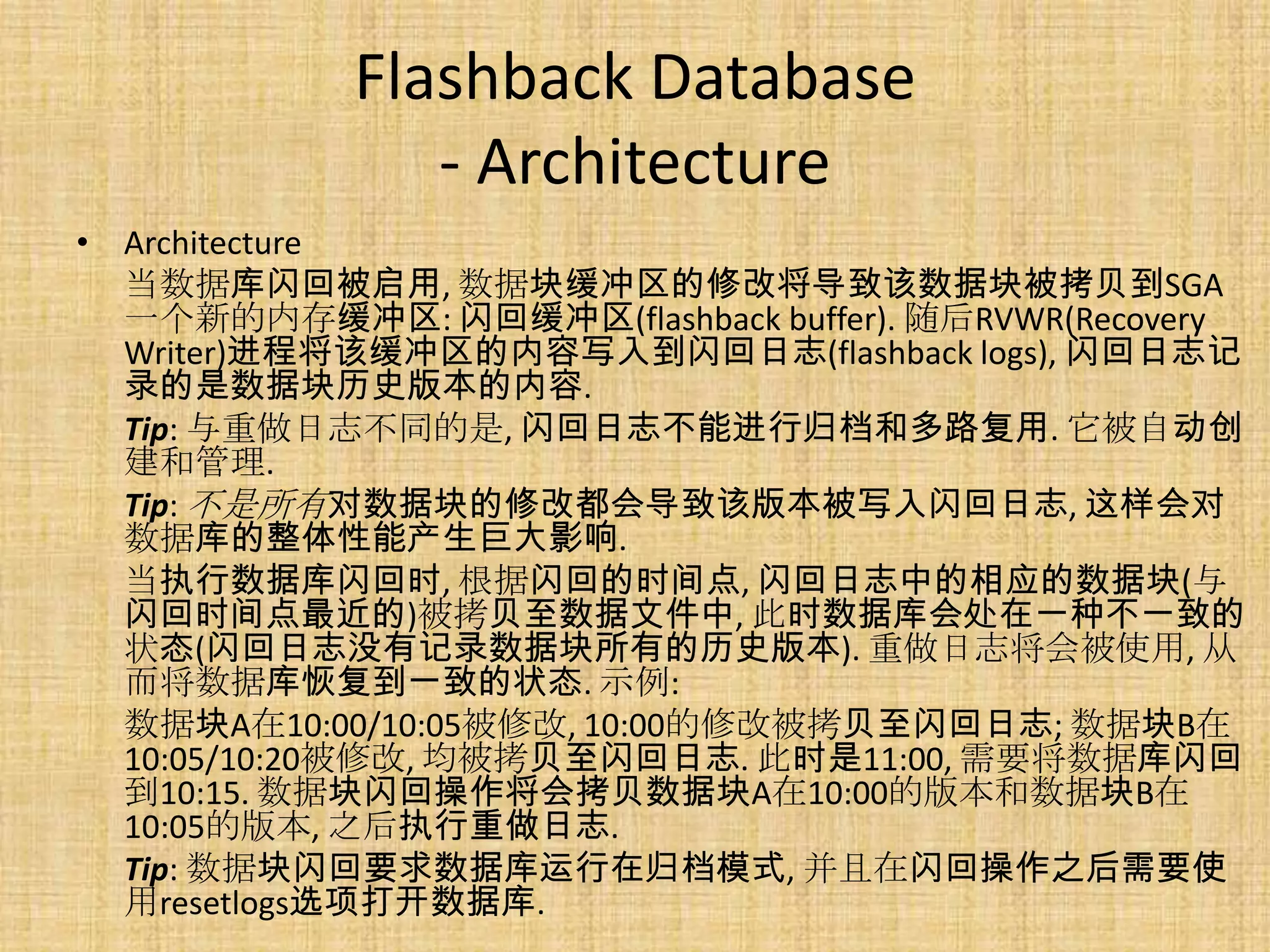 Flashback Database
               - Architecture
• Architecture
  当数据库闪回被启用, 数据块缓冲区的修改将导致该数据块被拷贝到SGA
  一个新的内存缓冲区: 闪回缓冲区(flashback buffer). 随后RVWR(Recovery
  Writer)进程将该缓冲区的内容写入到闪回日志(flashback logs), 闪回日志记
  录的是数据块历史版本的内容.
  Tip: 与重做日志不同的是, 闪回日志不能进行归档和多路复用. 它被自动创
  建和管理.
  Tip: 不是所有对数据块的修改都会导致该版本被写入闪回日志, 这样会对
  数据库的整体性能产生巨大影响.
  当执行数据库闪回时, 根据闪回的时间点, 闪回日志中的相应的数据块(与
  闪回时间点最近的)被拷贝至数据文件中, 此时数据库会处在一种不一致的
  状态(闪回日志没有记录数据块所有的历史版本). 重做日志将会被使用, 从
  而将数据库恢复到一致的状态. 示例:
  数据块A在10:00/10:05被修改, 10:00的修改被拷贝至闪回日志; 数据块B在
  10:05/10:20被修改, 均被拷贝至闪回日志. 此时是11:00, 需要将数据库闪回
  到10:15. 数据块闪回操作将会拷贝数据块A在10:00的版本和数据块B在
  10:05的版本, 之后执行重做日志.
  Tip: 数据块闪回要求数据库运行在归档模式, 并且在闪回操作之后需要使
  用resetlogs选项打开数据库.
 