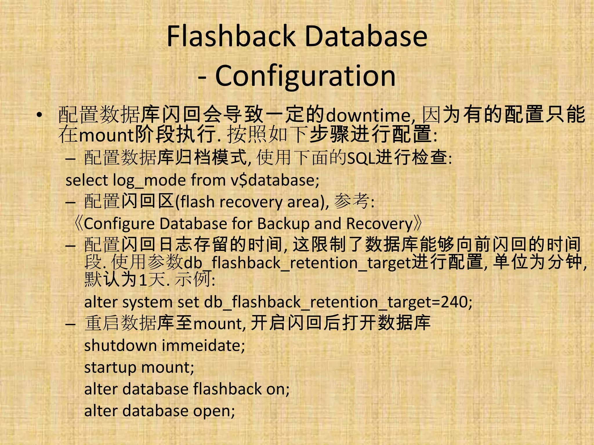 Flashback Database
              - Configuration
• 配置数据库闪回会导致一定的downtime, 因为有的配置只能
  在mount阶段执行. 按照如下步骤进行配置:
 – 配置数据库归档模式, 使用下面的SQL进行检查:
 select log_mode from v$database;
 – 配置闪回区(flash recovery area), 参考:
 《Configure Database for Backup and Recovery》
 – 配置闪回日志存留的时间, 这限制了数据库能够向前闪回的时间
    段. 使用参数db_flashback_retention_target进行配置, 单位为分钟,
    默认为1天. 示例:
    alter system set db_flashback_retention_target=240;
 – 重启数据库至mount, 开启闪回后打开数据库
    shutdown immeidate;
    startup mount;
    alter database flashback on;
    alter database open;
 