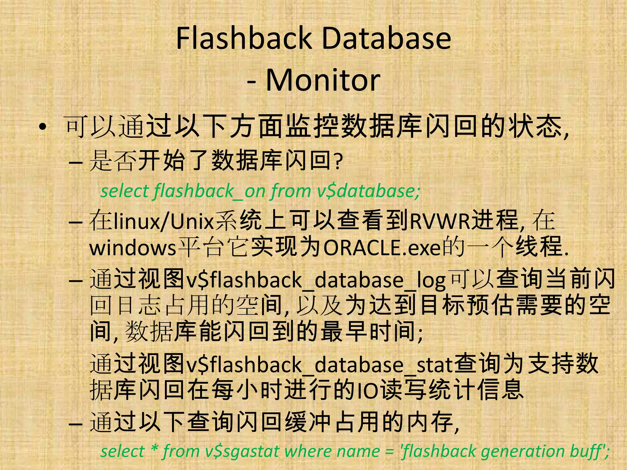 Flashback Database
                 - Monitor
• 可以通过以下方面监控数据库闪回的状态,
 – 是否开始了数据库闪回?
   select flashback_on from v$database;
 – 在linux/Unix系统上可以查看到RVWR进程, 在
   windows平台它实现为ORACLE.exe的一个线程.
 – 通过视图v$flashback_database_log可以查询当前闪
   回日志占用的空间, 以及为达到目标预估需要的空
   间, 数据库能闪回到的最早时间;
   通过视图v$flashback_database_stat查询为支持数
   据库闪回在每小时进行的IO读写统计信息
 – 通过以下查询闪回缓冲占用的内存,
   select * from v$sgastat where name = 'flashback generation buff';
 