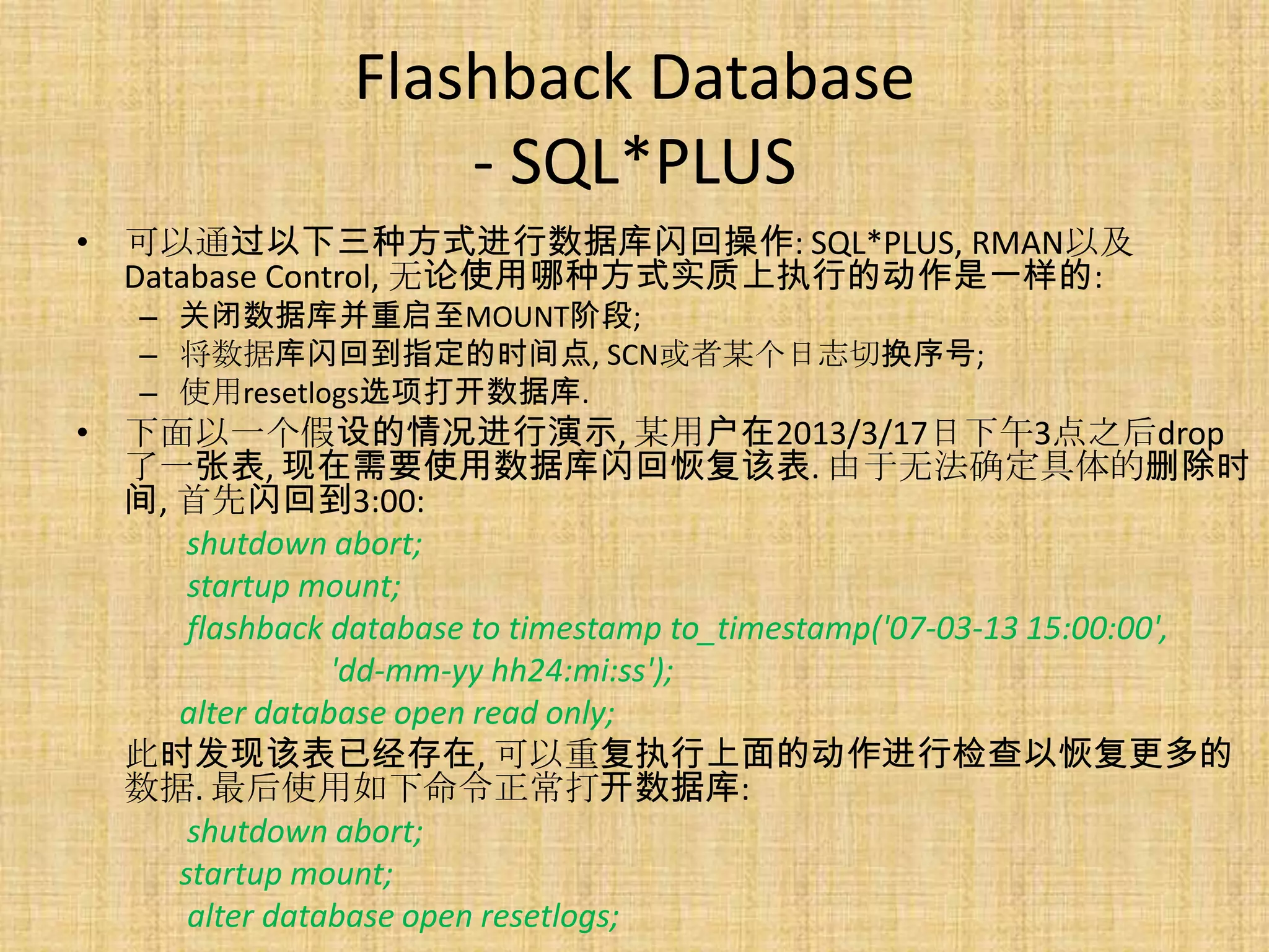 Flashback Database
                    - SQL*PLUS
• 可以通过以下三种方式进行数据库闪回操作: SQL*PLUS, RMAN以及
  Database Control, 无论使用哪种方式实质上执行的动作是一样的:
   – 关闭数据库并重启至MOUNT阶段;
   – 将数据库闪回到指定的时间点, SCN或者某个日志切换序号;
   – 使用resetlogs选项打开数据库.
• 下面以一个假设的情况进行演示, 某用户在2013/3/17日下午3点之后drop
  了一张表, 现在需要使用数据库闪回恢复该表. 由于无法确定具体的删除时
  间, 首先闪回到3:00:
      shutdown abort;
      startup mount;
      flashback database to timestamp to_timestamp('07-03-13 15:00:00',
                'dd-mm-yy hh24:mi:ss');
     alter database open read only;
  此时发现该表已经存在, 可以重复执行上面的动作进行检查以恢复更多的
  数据. 最后使用如下命令正常打开数据库:
      shutdown abort;
     startup mount;
      alter database open resetlogs;
 