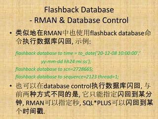 Flashback Database
       - RMAN & Database Control
• 类似地在RMAN中也使用flashback database命
  令执行数据库闪回, 示例:
 flashback database to time = to_date('20-12-08 10:00:00',‘
             yy-mm-dd hh24:mi:ss');
 flashback database to scn=2728665;
 flashback database to sequence=2123 thread=1;
• 也可以在database control执行数据库闪回, 与
  前两种方式不同的是, 它只能指定闪回到某分
  钟, RMAN可以指定秒, SQL*PLUS可以闪回到某
  个时间戳.
 