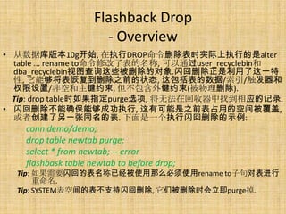 Flashback Drop
                       - Overview
• 从数据库版本10g开始, 在执行DROP命令删除表时实际上执行的是alter
  table ... rename to命令修改了表的名称, 可以通过user_recyclebin和
  dba_recyclebin视图查询这些被删除的对象.闪回删除正是利用了这一特
  性, 它能够将表恢复到删除之前的状态, 这包括表的数据/索引/触发器和
  权限设置/非空和主键约束, 但不包含外键约束(被物理删除).
  Tip: drop table时如果指定purge选项, 将无法在回收器中找到相应的记录.
• 闪回删除不能确保能够成功执行, 这有可能是之前表占用的空间被覆盖,
  或者创建了另一张同名的表. 下面是一个执行闪回删除的示例:
    conn demo/demo;
    drop table newtab purge;
    select * from newtab; -- error
    flashbask table newtab to before drop;
  Tip: 如果需要闪回的表名称已经被使用那么必须使用rename to子句对表进行
       重命名.
  Tip: SYSTEM表空间的表不支持闪回删除, 它们被删除时会立即purge掉.
 