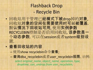 Flashback Drop
                - Recycle Bin
• 回收站用于管理已经模式下被drop掉的对象,
  回收站对象的空间在需要使用时可以被覆盖.
  默认情况下回收站可用, 使用实例参数
  RECYCLEBIN控制是否启用回收站, 该参数是一
  个动态参数. 可以在session或者system级别设
  置.
• 查看回收站的内容
 – 使用show recyclebin命令查看;
 – 查询dba_recyclebin或者user_recyclebin视图. 示例:
   select original_name, object_name, operation, type,
     droptime, can_undrop from user_recyclebin;
 