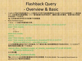 Flashback Query
                         - Overview & Basic
•   自9i版本开始闪回查询被引入, 在该版本中可用于查询数据库在过去某个时间点的数据. 在后续的版
    本中, 闪回查询功能被增强, 可用于查询数据行的所有版本、撤销已提交的事务、或者将表闪回到
    过去的某一个时间点 .
    Tip: 闪回查询的所有形式均依赖于回滚数据.
•   Basic Flashback Query
    下面是一个基础闪回查询的示例:
    select to_char(sysdate,'dd-mm-yy hh24:mi:ss') from dual; -- 07-03-13 23:57:57
    select * from newtab;
          C2
          ---------
          07-MAR-13
    delete from newtab;
    commit;
    select * from newtab; -- no data
    select * from newtab as of timestamp to_timestamp('07-03-13 23:57:57',
            'dd-mm-yy hh24:mi:ss'); -- same data as above
    有的时候需要连续执行多个闪回查询, 为了避免在每次查询都要指定闪回的时间点, 可以通过以下
    调用将查询设置在某一个时间点:
    execute dbms_flashback.enable_at_time(to_timestamp('27-12-08 16:54:06',
         'dd-mm-yy hh24:mi:ss'));
    取消该设置:
    execute dbms_flashback.disable;
    Tip: 如果无法通过回滚段重建指定时间点的数据, 那么ORA-08180: “No snapshot found based on
    specified time”错误将会被抛出.
 