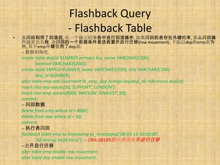 Flashback Query
                           - Flashback Table
•   表闪回利用了回滚段, 在一个独立的事务中进行回滚操作. 如果闪回的表存在外键约束, 那么闪回操
    作通常会失败. 表闪回的一个前提条件是该表要开启行迁移(row movement). 下面以dep和emp表为
    例, 其中emp外键引用了dep表:
    -- 数据初始化
    create table dep(id NUMBER primary key, name VARCHAR2(100),
            location VARCHAR2(200));
    create table EMP(id NUMBER, name VARCHAR2(100), title VARCHAR2(100),
            dep_id NUMBER);
    alter table emp add constraint fk_emp_dep foreign key(dep_id) references dep(id);
    insert into dep values(50,'SUPPORT','LONDON');
    insert into emp values(8000,'WATSON','ANALYST',50);
    commit;
    -- 闪回数据
    delete from emp where id = 8000;
    delete from dep where id = 50;
    commit;
    -- 执行表闪回
    flashback table emp to timestamp to_timestamp('08-03-13 10:00:00',
            ‘dd-mm-yy hh24:mi:ss’); -- ORA-08189提示表没有开启行迁移
    --表开启行迁移
    alter table emp enable row movement;
    alter table dep enable row movement;
 