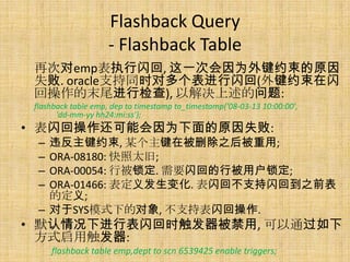 Flashback Query
                    - Flashback Table
 再次对emp表执行闪回, 这一次会因为外键约束的原因
 失败. oracle支持同时对多个表进行闪回(外键约束在闪
 回操作的末尾进行检查), 以解决上述的问题:
 flashback table emp, dep to timestamp to_timestamp('08-03-13 10:00:00',
       'dd-mm-yy hh24:mi:ss');
• 表闪回操作还可能会因为下面的原因失败:
  – 违反主键约束, 某个主键在被删除之后被重用;
  – ORA-08180: 快照太旧;
  – ORA-00054: 行被锁定. 需要闪回的行被用户锁定;
  – ORA-01466: 表定义发生变化. 表闪回不支持闪回到之前表
    的定义;
  – 对于SYS模式下的对象, 不支持表闪回操作.
• 默认情况下进行表闪回时触发器被禁用, 可以通过如下
  方式启用触发器:
      flashback table emp,dept to scn 6539425 enable triggers;
 