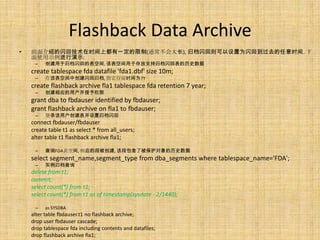 Flashback Data Archive
•   前面介绍的闪回技术在时间上都有一定的限制(通常不会太长), 归档闪回则可以设置为闪回到过去的任意时间. 下
    面使用示例进行演示:
     –   创建用于归档闪回的表空间, 该表空间用于存放支持归档闪回表的历史数据
    create tablespace fda datafile 'fda1.dbf' size 10m;
     –   在该表空间中创建闪回归档, 指定存留时间为7Y
    create flashback archive fla1 tablespace fda retention 7 year;
     –   创建相应的用户并授予权限
    grant dba to fbdauser identified by fbdauser;
    grant flashback archive on fla1 to fbdauser;
     –   登录该用户创建表并设置归档闪回
    connect fbdauser/fbdauser
    create table t1 as select * from all_users;
    alter table t1 flashback archive fla1;

     –   查询FDA表空间, 相应的段被创建, 该段包含了被保护对象的历史数据
    select segment_name,segment_type from dba_segments where tablespace_name='FDA';
     –   实例归档查询
    delete from t1;
    commit;
    select count(*) from t1;
    select count(*) from t1 as of timestamp(sysdate - 2/1440);

     –   as SYSDBA
    alter table fbdauser.t1 no flashback archive;
    drop user fbdauser cascade;
    drop tablespace fda including contents and datafiles;
    drop flashback archive fla1;
 
