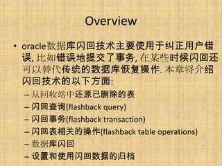 Overview
• oracle数据库闪回技术主要使用于纠正用户错
  误, 比如错误地提交了事务, 在某些时候闪回还
  可以替代传统的数据库恢复操作. 本章将介绍
  闪回技术的以下方面:
 – 从回收站中还原已删除的表
 – 闪回查询(flashback query)
 – 闪回事务(flashback transaction)
 – 闪回表相关的操作(flashback table operations)
 – 数据库闪回
 – 设置和使用闪回数据的归档
 
