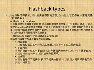 Flashback types
• 共有四种闪回技术, 可以应用在不同的方面, 在功能上它们存在一定的交集.
  分别简述如下:
  – flashback database
  数据库闪回对数据库进行回滚, 最终将数据库还原至某一个过去的时间点, 此时必
  须使用resetlogs选项打开数据库. 在效果上这相当于执行了一次数据库的不完全恢
  复(数据库闪回速度更快也更为灵活), 不同的是数据库闪回不能处理坏块和介质丢
  失, 这种情况下只能使用不完全恢复.
  – flashback query, transaction, and table
  这三种闪回操作均基于数据库的回滚段,
      • 闪回查询
      可以查询过去的某个时间点的数据, 比如半个小时之前的数据.
      • 事务闪回
      事务闪回会针对某个事务(通常指导致错误的事务)生成一个与该事务效
      果正好相反的事务, 以抵消该事务的影响.
      • 表闪回
      如果对表进行了误操作, 执行了错误的更新, 可以使用表闪回将该表闪回
      到某个时间点.
 
