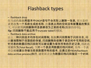 Flashback types
– flashback drop
在当前的数据库版本中DROP语句不会实际上删除一张表, 而只是将
表更改为一个系统生成的名称. 在该表占用的空间没有被覆盖的情况
下, 可以使用闪回删除将该表修改为之前的名称(数据仍存在).
Tip: 闪回删除不能应用于truncate table的情况.
– flashback data archive
以上三种闪回技术均存在时间限制, 数据库闪回限制于闪回日志, 闪
回查询限制于回滚段的存留, 闪回删除则依赖于表空间中可用的空间,
针对表的数据归档闪回则可以被设置为保存所有的历史记录, 因此也
常被称为(Total Recall). 当对一个表启用数据归档闪回时, 另外一个表
将会被创建以存储当前表数据所有的版本, 这通过进FBDA(flashback
data archive process)执行. 通常而言会为数据归档闪回指定一个时间.
 