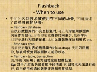Flashback
        - When to use
• 不同的闪回技术被使用在不同的场景, 下面描述
  了这些具体的场景:
 – flashback database
 在执行数据库的不完全恢复时, 可以考虑使用数据库
 闪回作为替代, 后者需要花费的时间更少. 数据库闪
 回需要进行相应的配置, 比如设置数据库归档模式 etc.
 – flashback drop
 当需要撤销对表的删除操作时(un-drop), 使用闪回删
 除, 该表将恢复到被删除之前的状态.
 – flashback table, transaction
 表/事务闪回用于更为细粒度的数据恢复.
 Tip: 对于介质丢失或者损坏的情形, 闪回技术无法进行处
 理, 应当使用传统的数据还原和恢复机制.
 