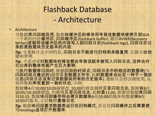 Flashback Database
               - Architecture
• Architecture
  当数据库闪回被启用, 数据块缓冲区的修改将导致该数据块被拷贝到SGA
  一个新的内存缓冲区: 闪回缓冲区(flashback buffer). 随后RVWR(Recovery
  Writer)进程将该缓冲区的内容写入到闪回日志(flashback logs), 闪回日志记
  录的是数据块历史版本的内容.
  Tip: 与重做日志不同的是, 闪回日志不能进行归档和多路复用. 它被自动创
  建和管理.
  Tip: 不是所有对数据块的修改都会导致该版本被写入闪回日志, 这样会对
  数据库的整体性能产生巨大影响.
  当执行数据库闪回时, 根据闪回的时间点, 闪回日志中的相应的数据块(与
  闪回时间点最近的)被拷贝至数据文件中, 此时数据库会处在一种不一致的
  状态(闪回日志没有记录数据块所有的历史版本). 重做日志将会被使用, 从
  而将数据库恢复到一致的状态. 示例:
  数据块A在10:00/10:05被修改, 10:00的修改被拷贝至闪回日志; 数据块B在
  10:05/10:20被修改, 均被拷贝至闪回日志. 此时是11:00, 需要将数据库闪回
  到10:15. 数据块闪回操作将会拷贝数据块A在10:00的版本和数据块B在
  10:05的版本, 之后执行重做日志.
  Tip: 数据块闪回要求数据库运行在归档模式, 并且在闪回操作之后需要使
  用resetlogs选项打开数据库.
 