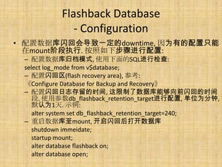 Flashback Database
              - Configuration
• 配置数据库闪回会导致一定的downtime, 因为有的配置只能
  在mount阶段执行. 按照如下步骤进行配置:
 – 配置数据库归档模式, 使用下面的SQL进行检查:
 select log_mode from v$database;
 – 配置闪回区(flash recovery area), 参考:
 《Configure Database for Backup and Recovery》
 – 配置闪回日志存留的时间, 这限制了数据库能够向前闪回的时间
    段. 使用参数db_flashback_retention_target进行配置, 单位为分钟,
    默认为1天. 示例:
    alter system set db_flashback_retention_target=240;
 – 重启数据库至mount, 开启闪回后打开数据库
    shutdown immeidate;
    startup mount;
    alter database flashback on;
    alter database open;
 