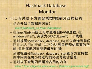 Flashback Database
                 - Monitor
• 可以通过以下方面监控数据库闪回的状态,
 – 是否开始了数据库闪回?
   select flashback_on from v$database;
 – 在linux/Unix系统上可以查看到RVWR进程, 在
   windows平台它实现为ORACLE.exe的一个线程.
 – 通过视图v$flashback_database_log可以查询当前闪
   回日志占用的空间, 以及为达到目标预估需要的空
   间, 数据库能闪回到的最早时间;
   通过视图v$flashback_database_stat查询为支持数
   据库闪回在每小时进行的IO读写统计信息
 – 通过以下查询闪回缓冲占用的内存,
   select * from v$sgastat where name = 'flashback generation buff';
 