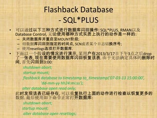 Flashback Database
                    - SQL*PLUS
• 可以通过以下三种方式进行数据库闪回操作: SQL*PLUS, RMAN以及
  Database Control, 无论使用哪种方式实质上执行的动作是一样的:
   – 关闭数据库并重启至MOUNT阶段;
   – 将数据库闪回到指定的时间点, SCN或者某个日志切换序号;
   – 使用resetlogs选项打开数据库.
• 下面以一个假设的情况进行演示, 某用户在2013/3/17日下午3点之后drop
  了一张表, 现在需要使用数据库闪回恢复该表. 由于无法确定具体的删除时
  间, 首先闪回到3:00:
      shutdown abort;
      startup mount;
      flashback database to timestamp to_timestamp('07-03-13 15:00:00',
                'dd-mm-yy hh24:mi:ss');
     alter database open read only;
  此时发现该表已经存在, 可以重复执行上面的动作进行检查以恢复更多的
  数据. 最后使用如下命令正常打开数据库:
      shutdown abort;
     startup mount;
      alter database open resetlogs;
 