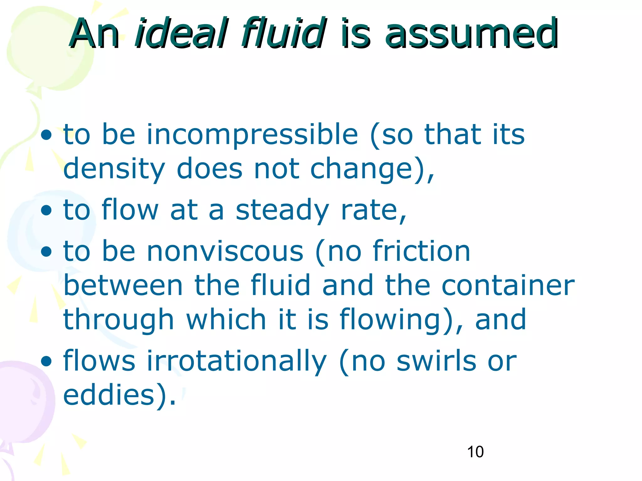 10
AnAn ideal fluidideal fluid is assumedis assumed
• to be incompressible (so that its
density does not change),
• to flow at a steady rate,
• to be nonviscous (no friction
between the fluid and the container
through which it is flowing), and
• flows irrotationally (no swirls or
eddies).
 
