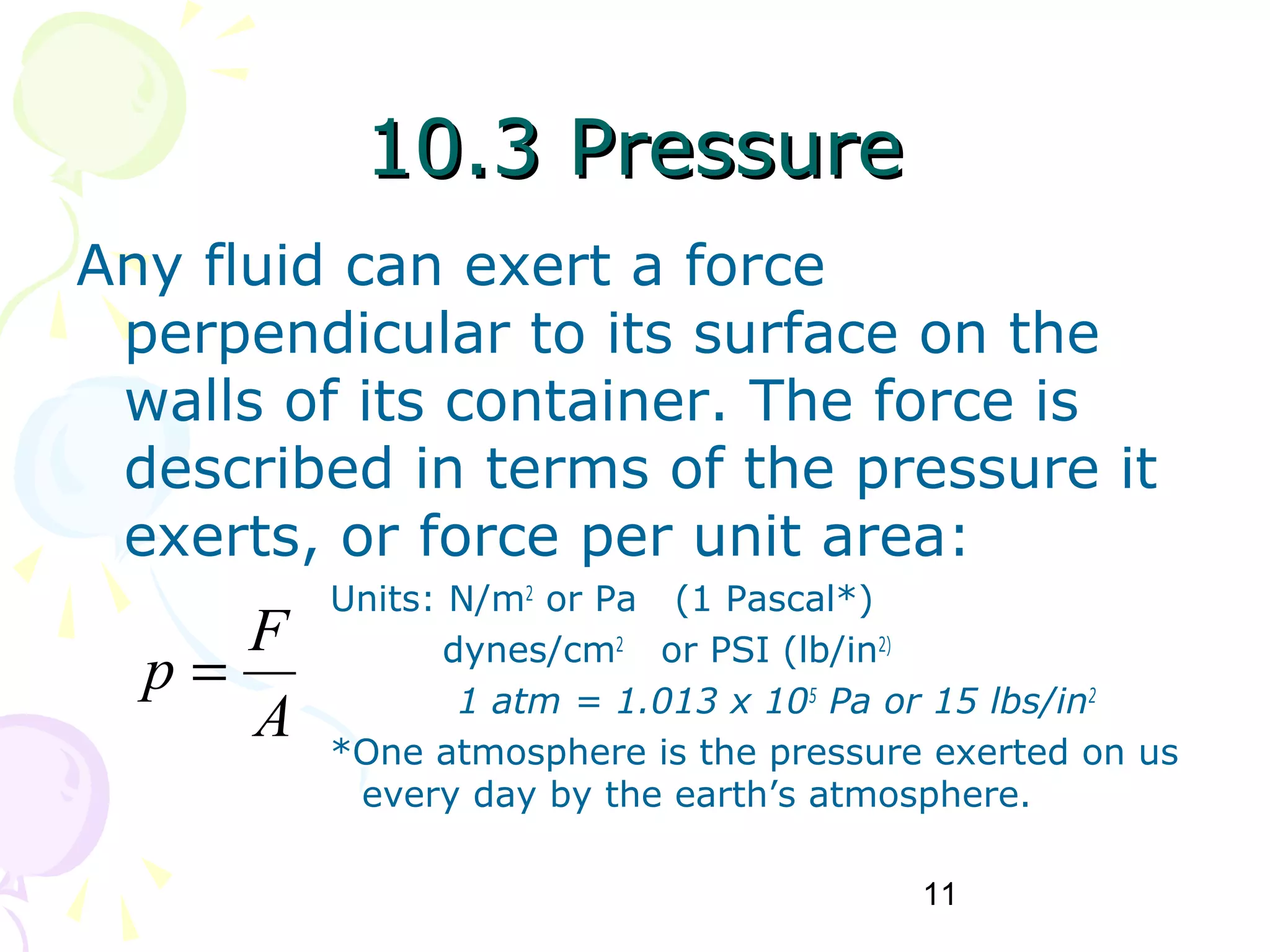 11
10.3 Pressure10.3 Pressure
Any fluid can exert a force
perpendicular to its surface on the
walls of its container. The force is
described in terms of the pressure it
exerts, or force per unit area:
Units: N/m2
or Pa (1 Pascal*)
dynes/cm2
or PSI (lb/in2)
1 atm = 1.013 x 105
Pa or 15 lbs/in2
*One atmosphere is the pressure exerted on us
every day by the earth’s atmosphere.
A
F
p =
 