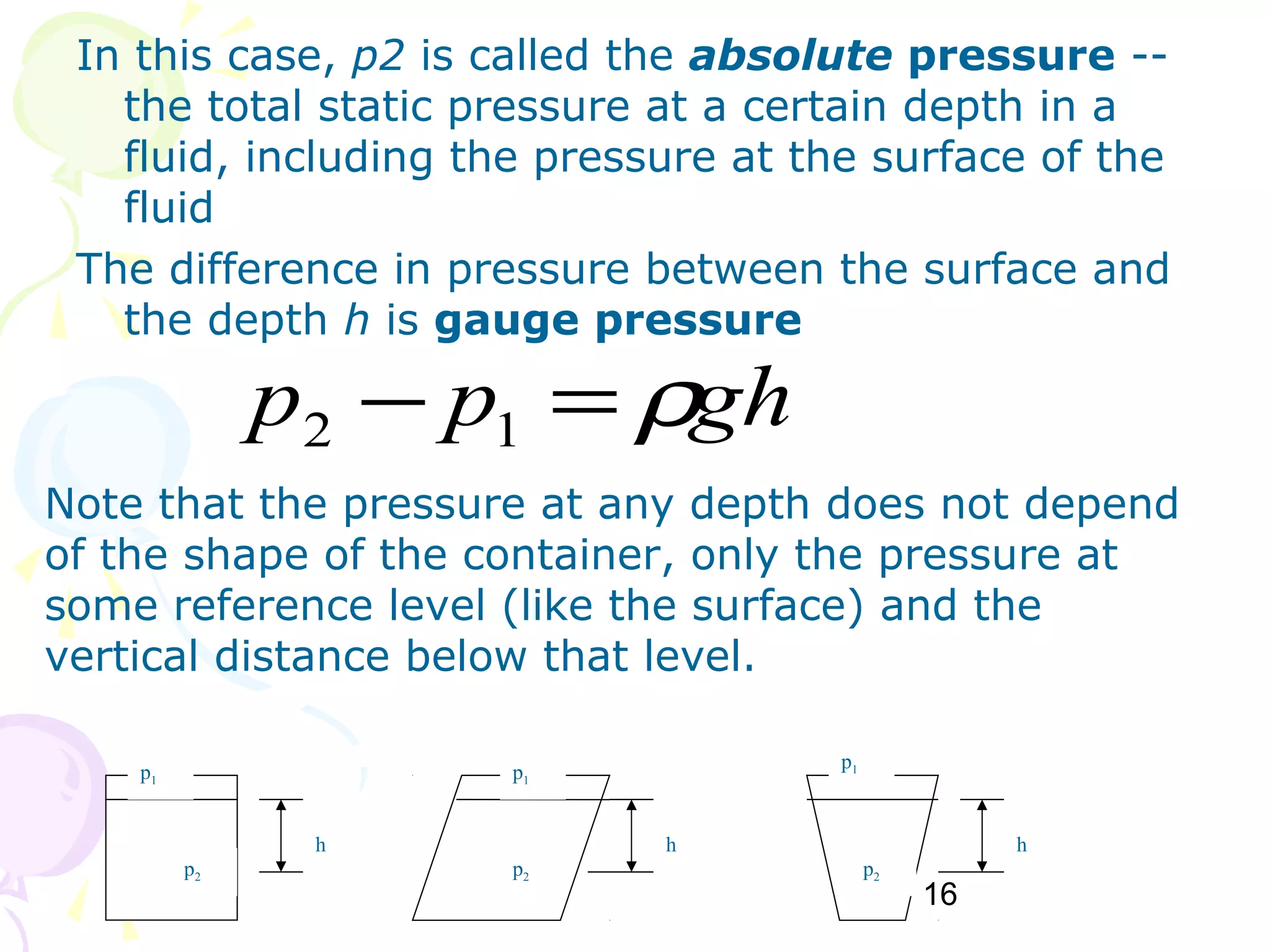 16
In this case, p2 is called the absolute pressure --
the total static pressure at a certain depth in a
fluid, including the pressure at the surface of the
fluid
The difference in pressure between the surface and
the depth h is gauge pressure
ghpp ρ=− 12
Note that the pressure at any depth does not depend
of the shape of the container, only the pressure at
some reference level (like the surface) and the
vertical distance below that level.
h h h
p2 p2 p2
p1 p1
p1
 