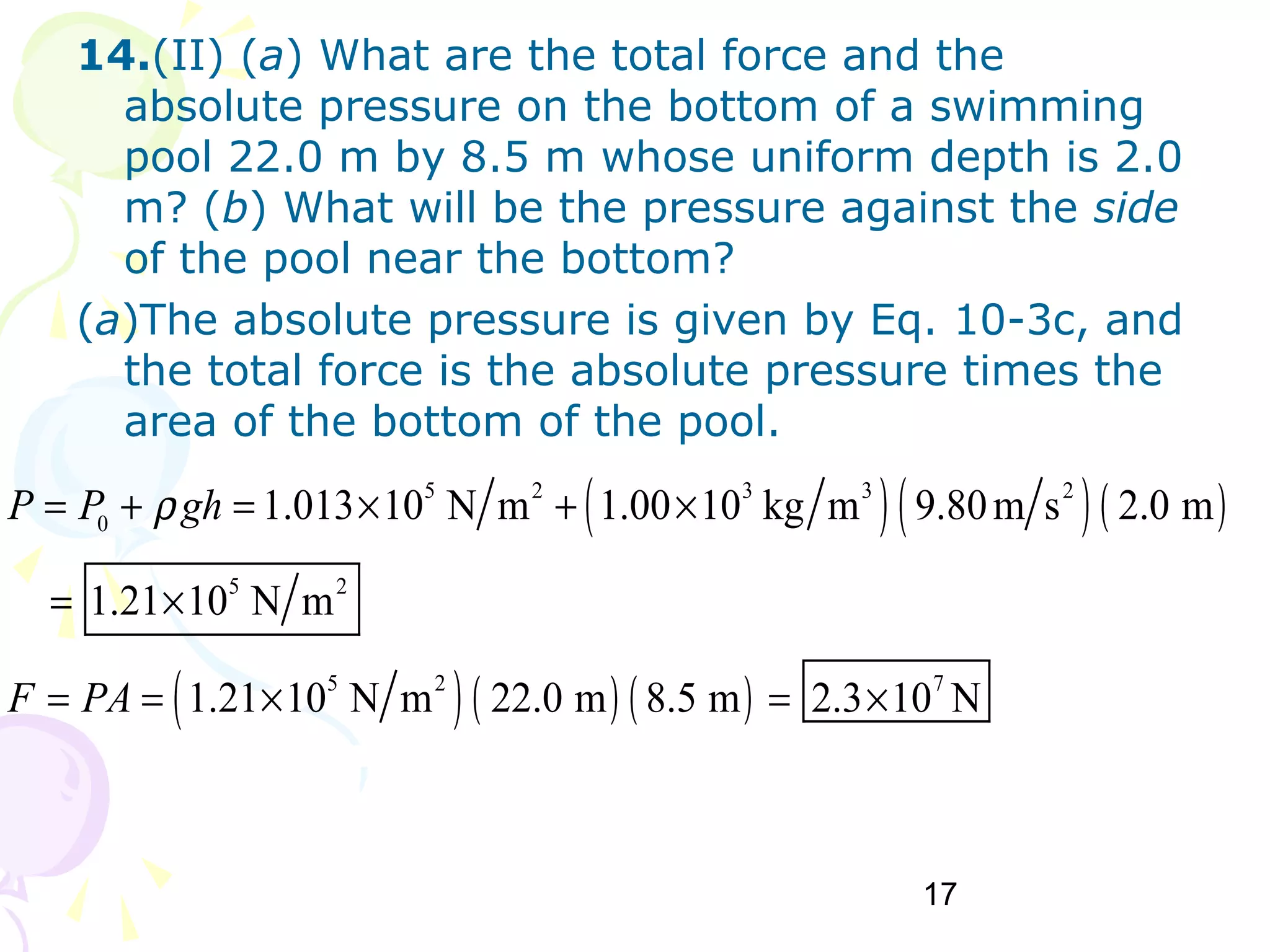 17
14.(II) (a) What are the total force and the
absolute pressure on the bottom of a swimming
pool 22.0 m by 8.5 m whose uniform depth is 2.0
m? (b) What will be the pressure against the side
of the pool near the bottom?
(a)The absolute pressure is given by Eq. 10-3c, and
the total force is the absolute pressure times the
area of the bottom of the pool.
( )( )( )
( ) ( ) ( )
5 2 3 3 2
0
5 2
5 2 7
1.013 10 N m 1.00 10 kg m 9.80m s 2.0 m
1.21 10 N m
1.21 10 N m 22.0 m 8.5 m 2.3 10 N
P P gh
F PA
ρ= + = × + ×
= ×
= = × = ×
 