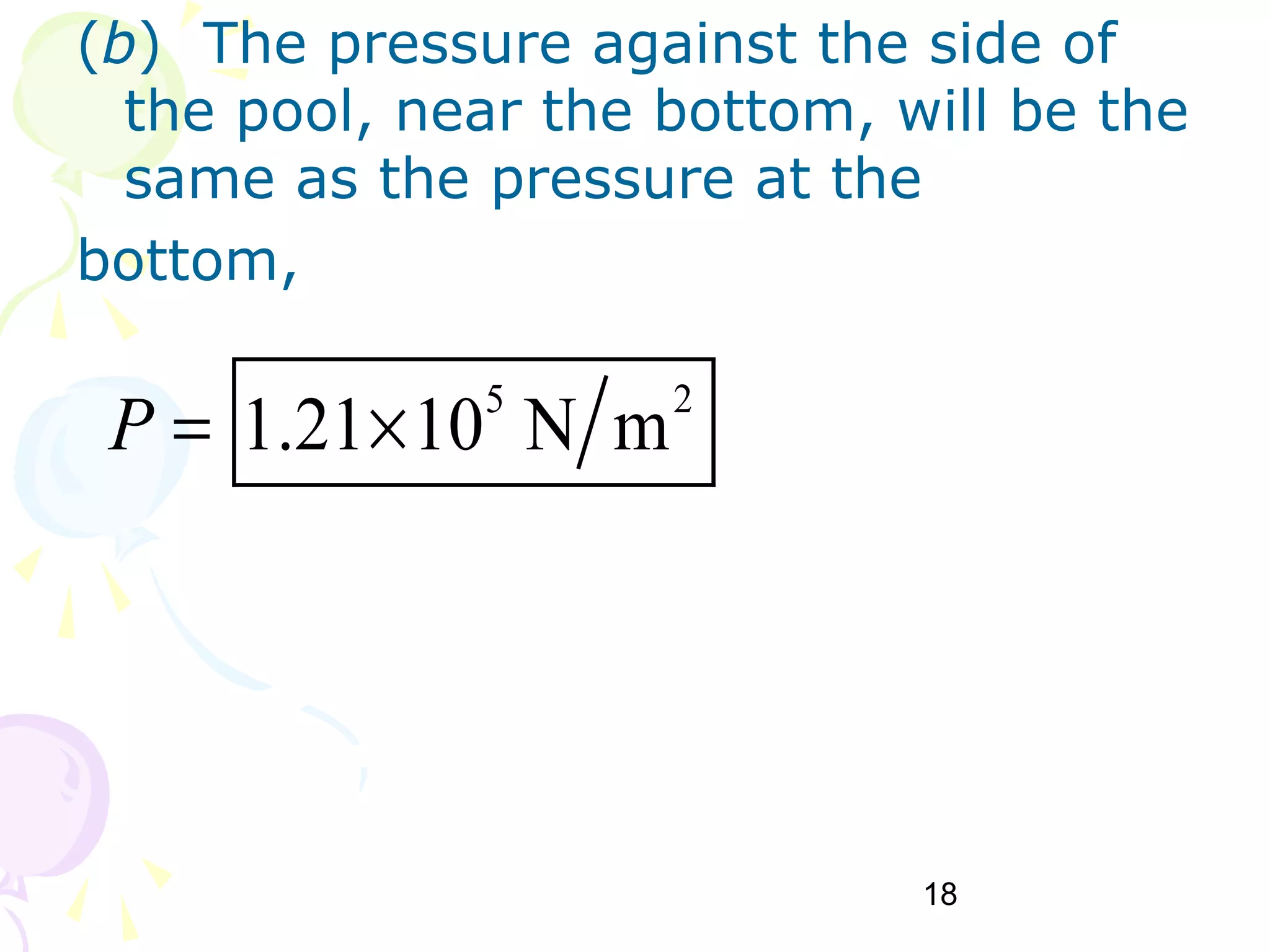 18
(b) The pressure against the side of
the pool, near the bottom, will be the
same as the pressure at the
bottom,
5 2
1.21 10 N mP = ×
 