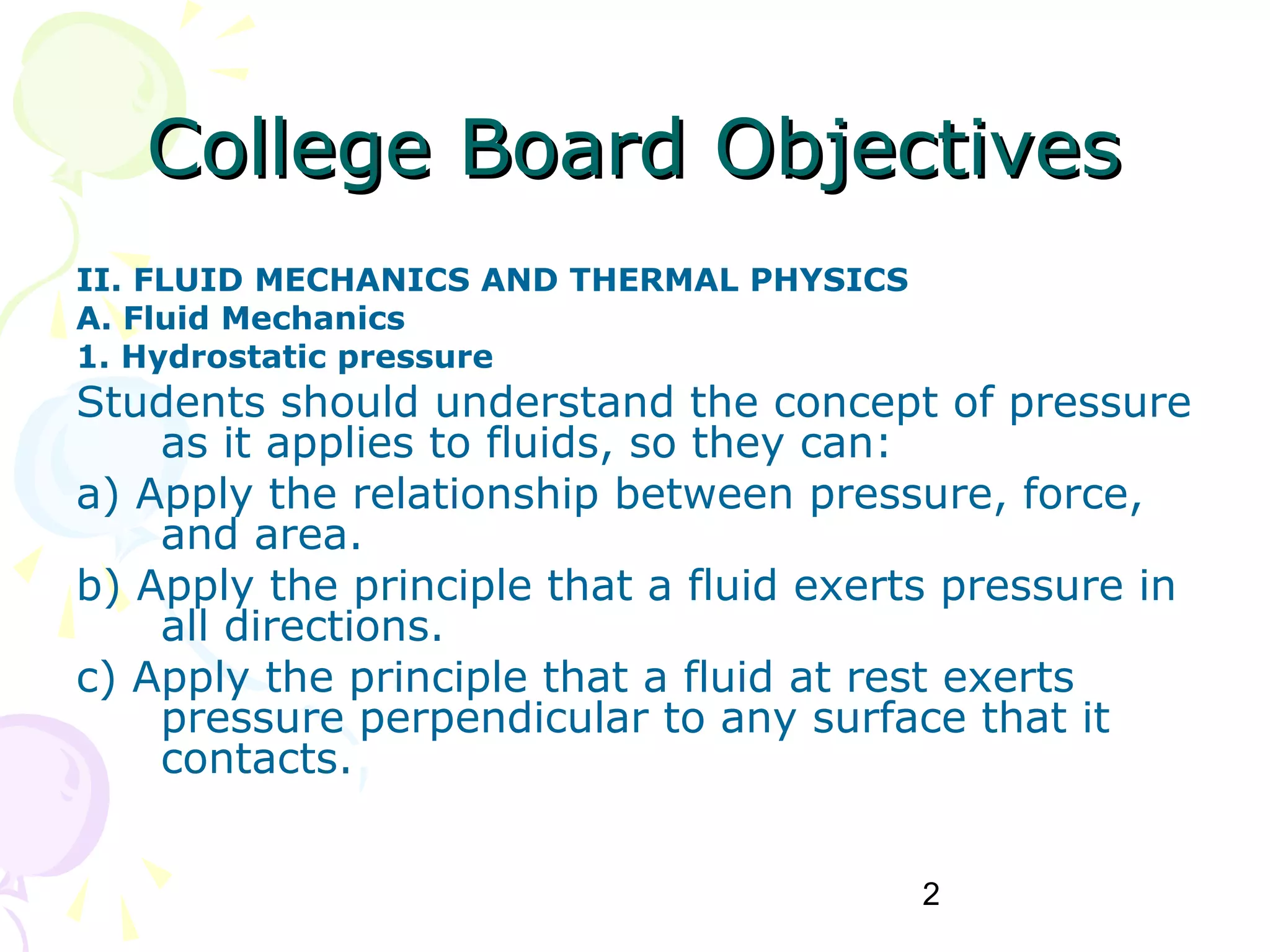 2
College Board ObjectivesCollege Board Objectives
II. FLUID MECHANICS AND THERMAL PHYSICS
A. Fluid Mechanics
1. Hydrostatic pressure
Students should understand the concept of pressure
as it applies to fluids, so they can:
a) Apply the relationship between pressure, force,
and area.
b) Apply the principle that a fluid exerts pressure in
all directions.
c) Apply the principle that a fluid at rest exerts
pressure perpendicular to any surface that it
contacts.
 