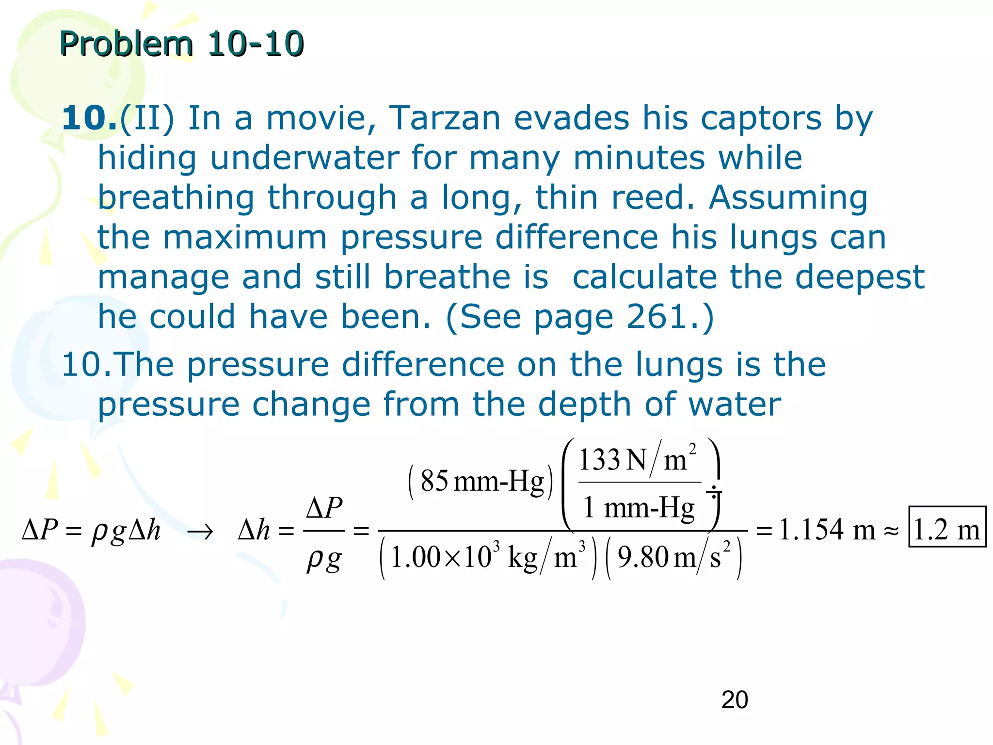 20
Problem 10-10Problem 10-10
10.(II) In a movie, Tarzan evades his captors by
hiding underwater for many minutes while
breathing through a long, thin reed. Assuming
the maximum pressure difference his lungs can
manage and still breathe is calculate the deepest
he could have been. (See page 261.)
10.The pressure difference on the lungs is the
pressure change from the depth of water
( )
( )( )
2
3 3 2
133N m
85mm-Hg
1 mm-Hg
1.154 m 1.2 m
1.00 10 kg m 9.80m s
P
P g h h
g
ρ
ρ
∆
∆ = ∆ → ∆ = = = ≈
×
 
 ÷
 
 