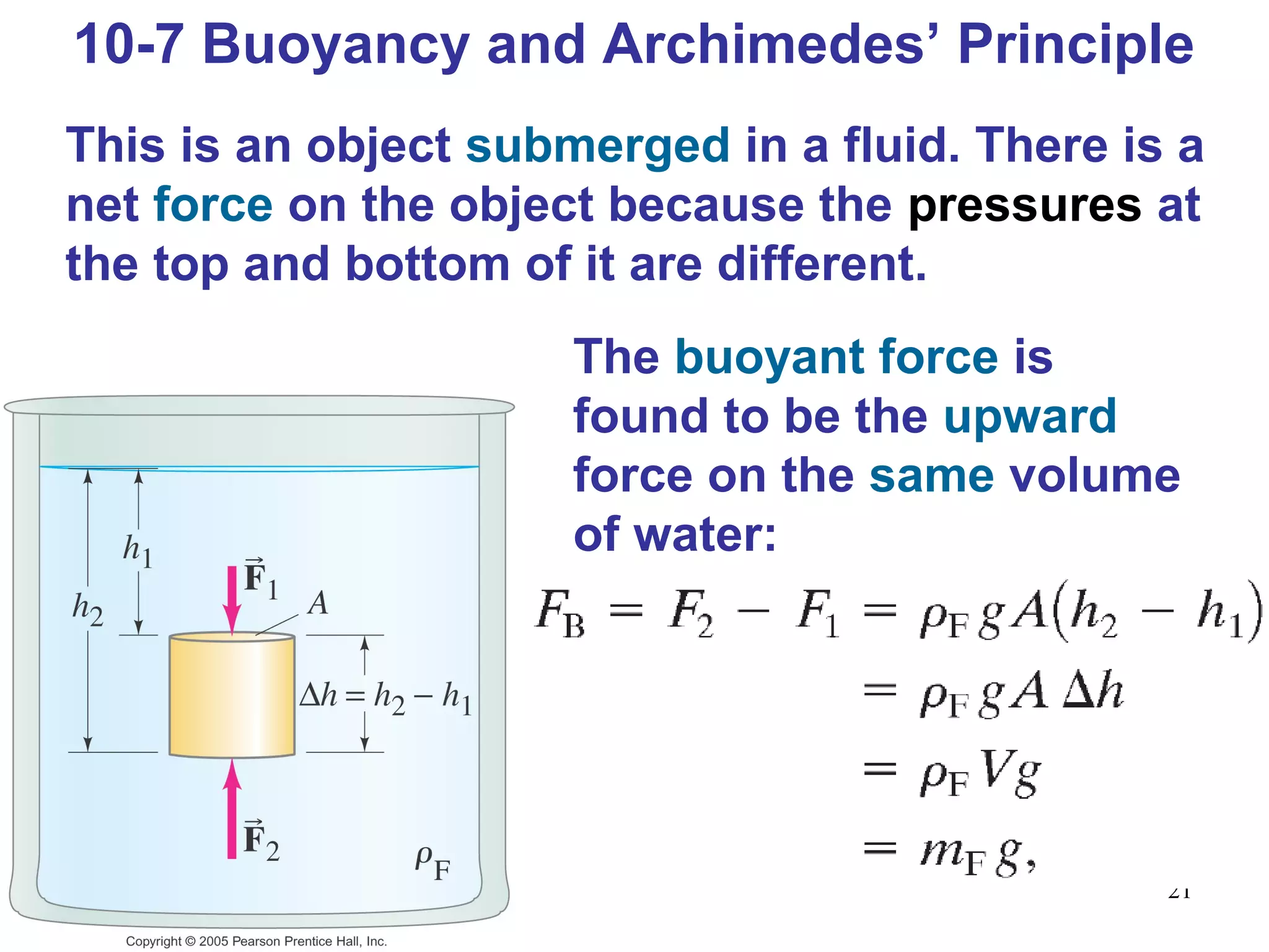 21
10-7 Buoyancy and Archimedes’ Principle
This is an object submerged in a fluid. There is a
net force on the object because the pressures at
the top and bottom of it are different.
The buoyant force is
found to be the upward
force on the same volume
of water:
 