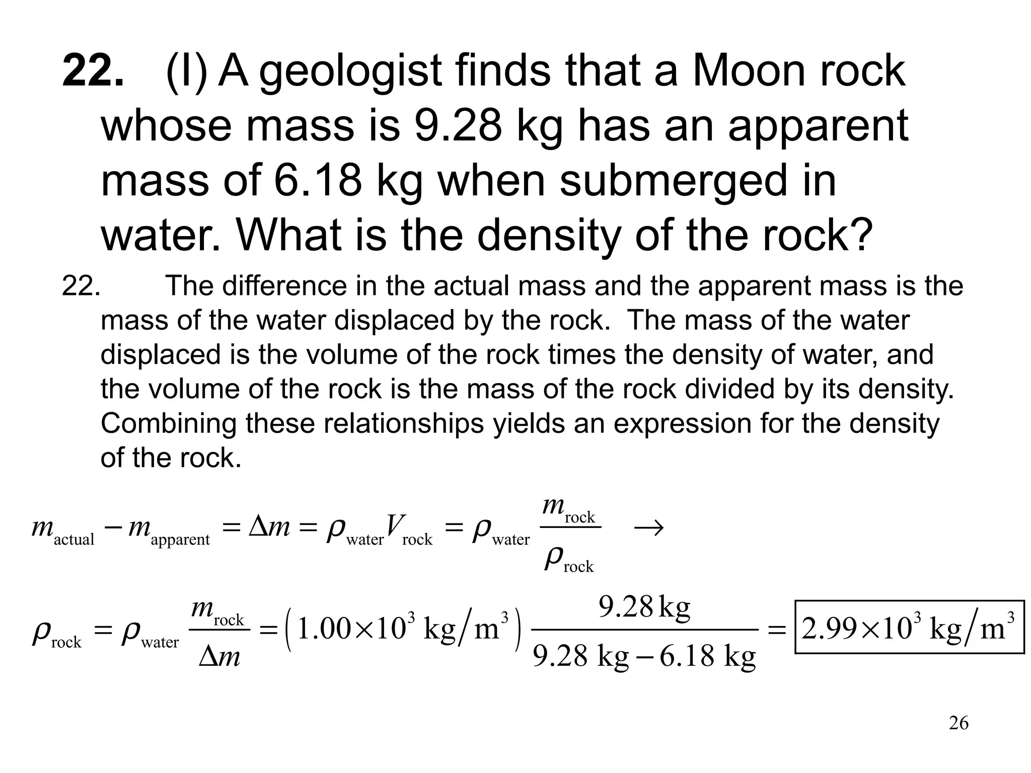 26
22. (I) A geologist finds that a Moon rock
whose mass is 9.28 kg has an apparent
mass of 6.18 kg when submerged in
water. What is the density of the rock?
22. The difference in the actual mass and the apparent mass is the
mass of the water displaced by the rock. The mass of the water
displaced is the volume of the rock times the density of water, and
the volume of the rock is the mass of the rock divided by its density.
Combining these relationships yields an expression for the density
of the rock.
( )
rock
actual apparent water rock water
rock
3 3 3 3rock
rock water
9.28kg
1.00 10 kg m 2.99 10 kg m
9.28 kg 6.18 kg
m
m m m V
m
m
ρ ρ
ρ
ρ ρ
− = ∆ = = →
= = × = ×
∆ −
 