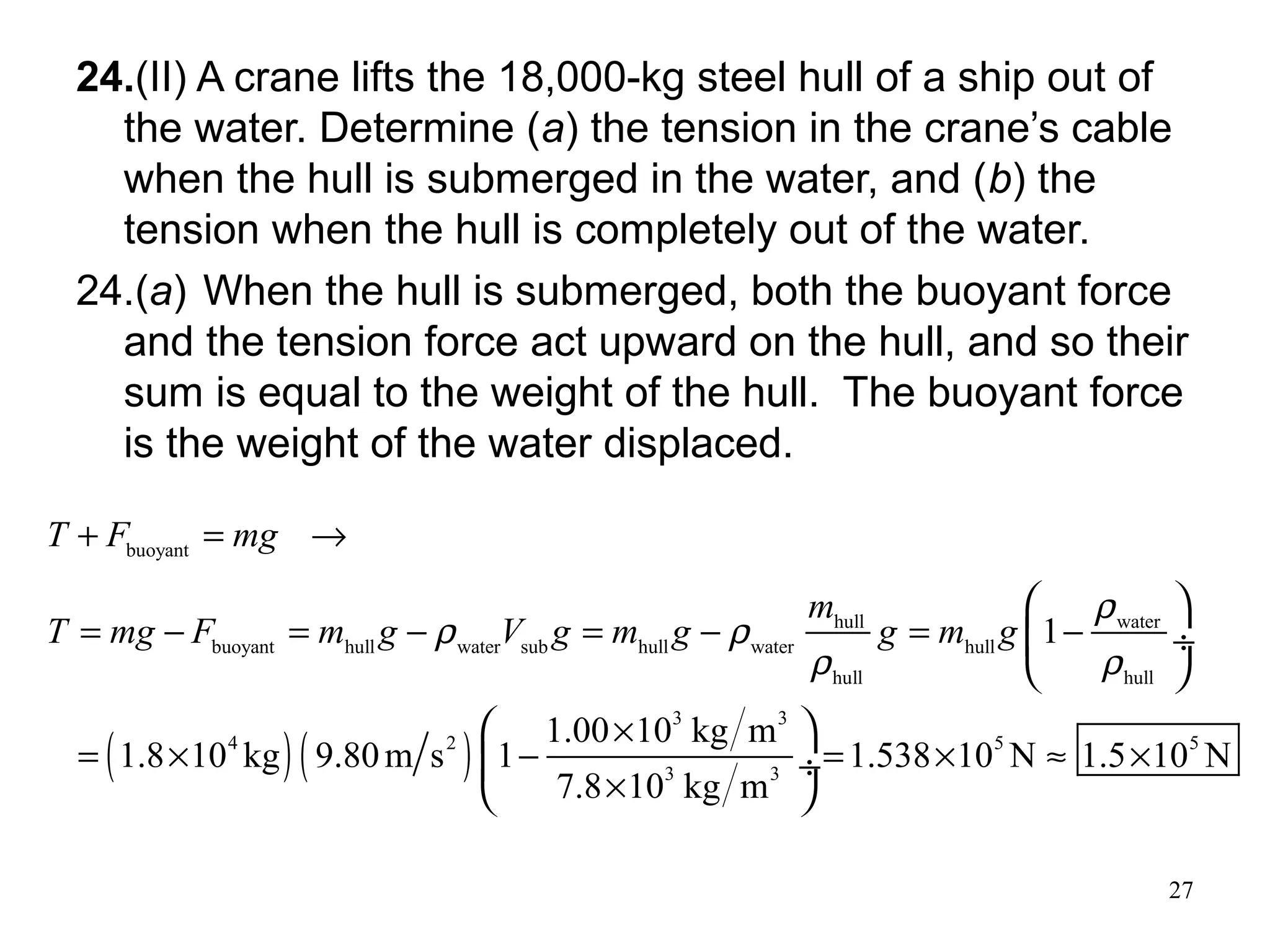 27
24.(II) A crane lifts the 18,000-kg steel hull of a ship out of
the water. Determine (a) the tension in the crane’s cable
when the hull is submerged in the water, and (b) the
tension when the hull is completely out of the water.
24.(a) When the hull is submerged, both the buoyant force
and the tension force act upward on the hull, and so their
sum is equal to the weight of the hull. The buoyant force
is the weight of the water displaced.
( )( )
buoyant
hull water
buoyant hull water sub hull water hull
hull hull
3 3
4 2 5 5
3 3
1
1.00 10 kg m
1.8 10 kg 9.80m s 1 1.538 10 N 1.5 10 N
7.8 10 kg m
T F mg
m
T mg F m g V g m g g m g
ρ
ρ ρ
ρ ρ
+ = →
= − = − = − = −
×
= × − = × ≈ ×
×
 
 ÷
 
 
 ÷
 
 