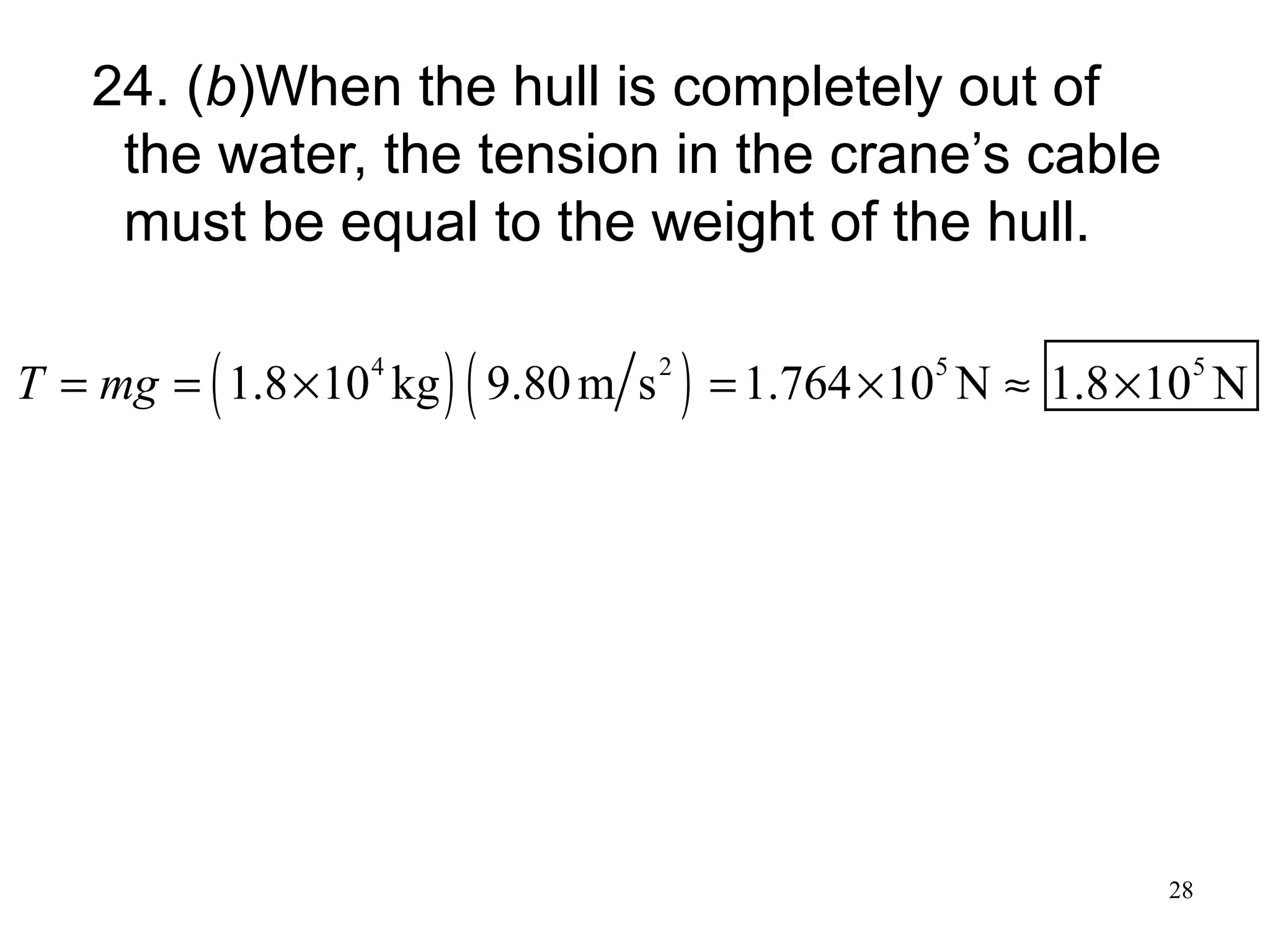 28
24. (b)When the hull is completely out of
the water, the tension in the crane’s cable
must be equal to the weight of the hull.
( ) ( )4 2 5 5
1.8 10 kg 9.80m s 1.764 10 N 1.8 10 NT mg= = × = × ≈ ×
 